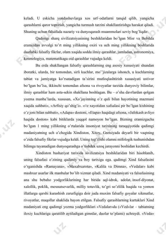 n yozma manba’larda, xususan, «xo’jayinning o’z quli bilan hayotining mazmuni xaqida suhbati», «arfisiy qo’shig’i». «¤z xayotidan xafsalasi pir bo’lgan kishining o’z joni bilan suhbati», «adapa» dostoni, «etapa» haqidagi afsona, «jafokash avliyo haqida doston» kabi bitiklarda yaqqol namoyon bo’lgan. bizning eramizgacha bo’lgan 1 ming yillikning o’rtalarida insoniyat tarixining taraqqiyotida qadimgi madaniyatning uch o’chogida xindiston, xitoy, gretsiyada deyarli bir vaqtning o’zida falsafiy fikrlar vujudga keldi. uning tug’ilishi olamni mifologik tushunishdan bilimga tayanadigan dunyoqarashga o’tishdek uzoq jarayonni boshidan kechirdi. xindiston bashariyat tarixida sivilizatsiya beshiklaridan biri hisoblanib, uning falsafasi o’zining qadimiy va boy tarixiga ega. qadimgi xind falsafasini o’rganishda «ramayana», «maxabxarota», «kalila va dimna», «vedalar» kabi mashxur asarlar ilk manbalar bo’lib xizmat qiladi. xind madaniyati va falsafasining ana shu bebaho yodgorliklarining har birida aql-idrok, adolat, insof-diyonat, xalollik, poklik, mexnatsevarlik, milliy totuvlik, to’gri so’zlilik haqida va yomon illatlarga qarshi kurashish zarurligiga doir juda muxim falsafiy goyalar xikmatlar, rivoyatlar, maqollar shaklida bayon etilgan. falsafiy qarashlarning kurtaklari …