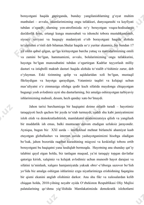 joyda to‘xtab turmaydi, xuddi shu kabi jamiyatimizni isloh etish va demokratlashtirish, mamlakatni modernizatsiya qilish va yangilash bir muddatlik ish emas, balki muntazam davom etadigan uzluksiz jarayondir. ayniqsa, bugun biz xxi asrda – intellektual mehnat birlamchi ahamiyat kasb etayotgan globallashuv va internet asrida yashayotganimizni hisobga oladigan bo‘lsak, jahon bozorida raqobat kurashining miqyosi va keskinligi tobora ortib borayotgani bu haqiqatni yana tasdiqlab bermoqda. hayotning ana shunday qat’iy talabini qayd etgan holda, biz tanlagan maqsad, ya’ni taraqqiy topgan davlatlar qatoriga kirish, xalqimiz va kelajak avlodimiz uchun munosib hayot darajasi va sifatini ta’minlash, xalqaro hamjamiyatda yuksak obro‘-e’tiborga sazovor bo‘lish yo‘lida biz amalga oshirgan ishlarimiz ezgu niyatlarimizga erishishning faqatgina bir qismi ekanini anglab olishimiz darkor. ana shu fikr va xulosalardan kelib chiqqan holda, 2010-yilning noyabr oyida o‘zbekiston respublikasi oliy majlisi palatalarining qo‘shma yig‘ilishida mamlakatimizda demokratik islohotlarni yanada chuqurlashtirish va fuqarolik jamiyatini rivojlantirish konsepsiyasini, boshqacha qilib aytganda, o‘zimizning uzoq va davomli muddatga mo‘ljallangan strategiyamizni qabul qildik, …