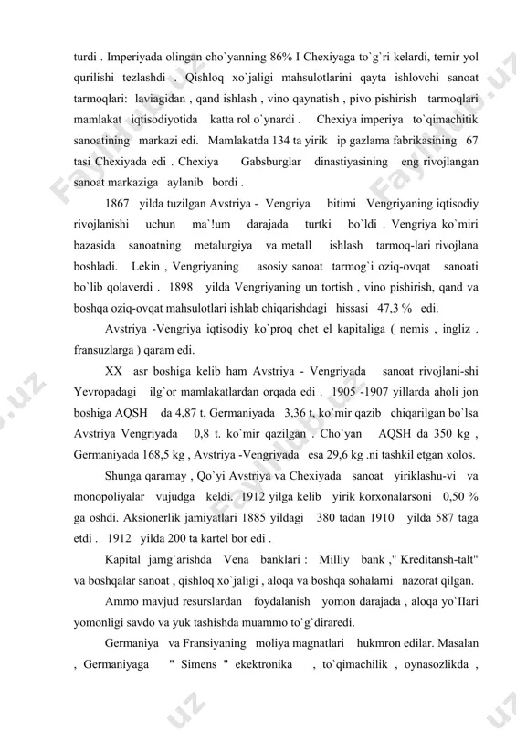 larsoni 0,50 % ga oshdi. aksionerlik jamiyatlari 1885 yildagi 380 tadan 1910 yilda 587 taga etdi . 1912 yilda 200 ta kartel bor edi . kapital jamg`arishda vena banklari : milliy bank ," kreditansh-talt" va boshqalar sanoat , qishloq xo`jaligi , aloqa va boshqa sohalarni nazorat qilgan. ammo mavjud resurslardan foydalanish yomon darajada , aloqa yo`iiari yomonligi savdo va yuk tashishda muammo to`g`diraredi. germaniya va fransiyaning moliya magnatlari hukmron edilar. masalan , germaniyaga " simens " ekektronika , to`qimachilik , oynasozlikda , fransiyaga temir yol , ko`mir, cho`yan zavodlari , " shkoda " korxonalari qarashli edi. imperiyadagi qadimgi viloyatlar: vengriya , gaiisiya , serbiya , xorvatiya , slovakiya , bosna - gersogavina va boshqalar yarim mustamlaka bo`lib , ularning boyliklari avstriya - vengriya banklarini boyitardi. 60 -70- yillarda avstriyada iiberallar partiyasi hukmronlik qilardi. shu yillarda bir qancha burjua islohatlari o`tkazildi. auersperg huku-mati (1871 -1879) vatikan bilan tuzilgan konkardatni bekor qildi. …