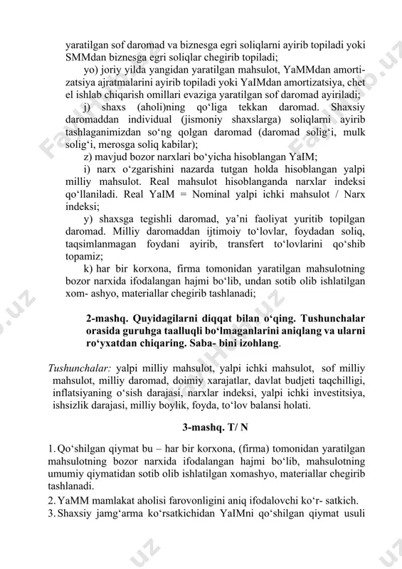 narx o‘zgarishini nazarda tutgan holda hisoblangan yalpi milliy mahsulot. real mahsulot hisoblanganda narxlar indeksi qo‘llaniladi. real yaim = nominal yalpi ichki mahsulot / narx indeksi; y) shaxsga tegishli daromad, ya’ni faoliyat yuritib topilgan daromad. milliy daromaddan ijtimoiy to‘lovlar, foydadan soliq, taqsimlanmagan foydani ayirib, transfert to‘lovlarini qo‘shib topamiz; k) har bir korxona, firma tomonidan yaratilgan mahsulotning bozor narxida ifodalangan hajmi bo‘lib, undan sotib olib ishlatilgan xom- ashyo, materiallar chegirib tashlanadi; 2-mashq. quyidagilarni diqqat bilan o‘qing. tushunchalar orasida guruhga taalluqli bo‘lmaganlarini aniqlang va ularni ro‘yxatdan chiqaring. saba- bini izohlang. tushunchalar: yalpi milliy mahsulot, yalpi ichki mahsulot, sof milliy mahsulot, milliy daromad, doimiy xarajatlar, davlat budjeti taqchilligi, inflatsiyaning o‘sish darajasi, narxlar indeksi, yalpi ichki investitsiya, ishsizlik darajasi, milliy boylik, foyda, to‘lov balansi holati. 3-mashq. t/ n 1. qo‘shilgan qiymat bu – har bir korxona, (firma) tomonidan yaratilgan mahsulotning bozor narxida ifodalangan hajmi bo‘lib, mahsulotning umumiy qiymatidan sotib olib ishlatilgan xomashyo, materiallar chegirib tashlanadi. …
