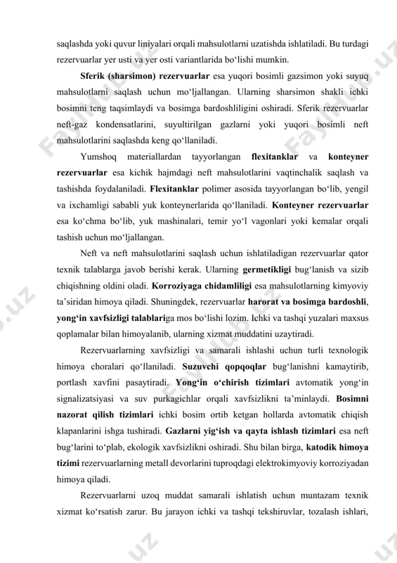 sathiga moslashib harakatlanishi orqali bug‘lanishni kamaytirib, ekologik xavfsizlikni oshiradi. gorizontal silindrsimon rezervuarlar asosan, kichik va o‘rta hajmdagi mahsulotlarni saqlashda qo‘llaniladi. ular texnologik jarayonlarda, vaqtinchalik saqlashda yoki quvur liniyalari orqali mahsulotlarni uzatishda ishlatiladi. bu turdagi rezervuarlar yer usti va yer osti variantlarida bo‘lishi mumkin. sferik (sharsimon) rezervuarlar esa yuqori bosimli gazsimon yoki suyuq mahsulotlarni saqlash uchun mo‘ljallangan. ularning sharsimon shakli ichki bosimni teng taqsimlaydi va bosimga bardoshliligini oshiradi. sferik rezervuarlar neft-gaz kondensatlarini, suyultirilgan gazlarni yoki yuqori bosimli neft mahsulotlarini saqlashda keng qo‘llaniladi. yumshoq materiallardan tayyorlangan flexitanklar va konteyner rezervuarlar esa kichik hajmdagi neft mahsulotlarini vaqtinchalik saqlash va tashishda foydalaniladi. flexitanklar polimer asosida tayyorlangan bo‘lib, yengil va ixchamligi sababli yuk konteynerlarida qo‘llaniladi. konteyner rezervuarlar esa ko‘chma bo‘lib, yuk mashinalari, temir yo‘l vagonlari yoki kemalar orqali tashish uchun mo‘ljallangan. neft va neft mahsulotlarini saqlash uchun ishlatiladigan rezervuarlar qator texnik talablarga javob berishi kerak. ularning germetikligi bug‘lanish va sizib chiqishning oldini oladi. korroziyaga chidamliligi …