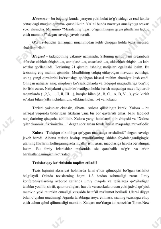 dalillarni keltirishni unutmang. dolzarblik “nega aynan mazkur mavzuni tadqiq etish kerak?” degan savolga javob beradi. dolzarblikdan kelib chiqqan holda tezislarning muammosi shakllantiriladi. muammo – bu bugungi kunda jarayon yoki holat to‘g‘risidagi va real faktlar o‘rtasidagi mavjud qarama- qarshilikdir. ya’ni bunda nazariya amaliyotga teskari yoki aksincha. muammo “masalaning ilgari o‘rganilmagan qaysi jihatlarini tadqiq etish mumkin?” degan savolga javob beradi. o‘z navbatidan tanlangan muammodan kelib chiqqan holda tezis maqsadi shakllantiriladi. maqsad – tadqiqotning yakuniy natijasidir. shuning uchun ham preambula sifatida: «ishlab chiqish…», «aniqlash…», «asoslash…», «hisoblab chiqish…» kabi so‘zlar qo‘llaniladi. tezisning 21 qismini ishning natijalari egallashi lozim. bu tezisning eng muhim qismidir. muallifning tadqiq etilayotgan mavzuni ochishga, uning yangi qirralarini ko‘rsatishga qo‘shgan hissasi muhim ahamiyat kasb etadi. olingan natijalar aniq, miqdoriy ko‘rsatkichlarda va tadqiqot maqsadlariga bog‘liq bo‘lishi zarur. natijalarni ajratib ko‘rsatilgan holda berish maqsadga muvofiq: tartib raqamlarda (1,2,3,....., i, ii, iii…), harqlar bilan (a, b, c…a, b, v…), yoki kirish so‘zlari bilan («birinchidan,…», …
