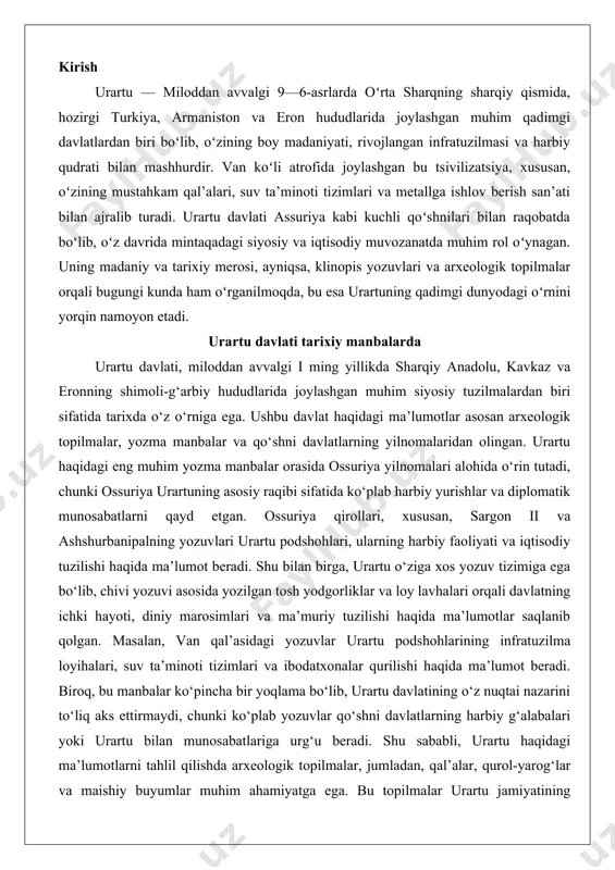 ratuzilma loyihalari, suv ta’minoti tizimlari va ibodatxonalar qurilishi haqida ma’lumot beradi. biroq, bu manbalar ko‘pincha bir yoqlama bo‘lib, urartu davlatining o‘z nuqtai nazarini to‘liq aks ettirmaydi, chunki ko‘plab yozuvlar qo‘shni davlatlarning harbiy g‘alabalari yoki urartu bilan munosabatlariga urg‘u beradi. shu sababli, urartu haqidagi ma’lumotlarni tahlil qilishda arxeologik topilmalar, jumladan, qal’alar, qurol-yarog‘lar va maishiy buyumlar muhim ahamiyatga ega. bu topilmalar urartu jamiyatining moddiy madaniyati, savdo aloqalari va ijtimoiy tabaqalanishi haqida qo‘shimcha ma’lumotlar beradi.urartu davlati haqidagi ma’lumotlarning cheklanganligi tadqiqotchilar uchun muayyan qiyinchiliklar tug‘diradi. masalan, urartu podshohlarining to‘liq ro‘yxati va ularning hukmronlik davrlari aniq emas, chunki yozma manbalar faqat muhim podshohlar, masalan, sarduri i, menua va rusa i kabi shaxslar haqida ma’lumot beradi. shu bilan birga, urartu hududida olib borilgan arxeologik qazishmalar, xususan, turkiyadagi van, altintepe va armavir kabi joylarda topilgan artefaktlar davlatning siyosiy va iqtisodiy tuzilishi haqida qimmatli ma’lumotlar beradi. bu manbalar urartu davlatining markazlashgan boshqaruv tizimiga ega ekanligini va keng ko‘lamli …