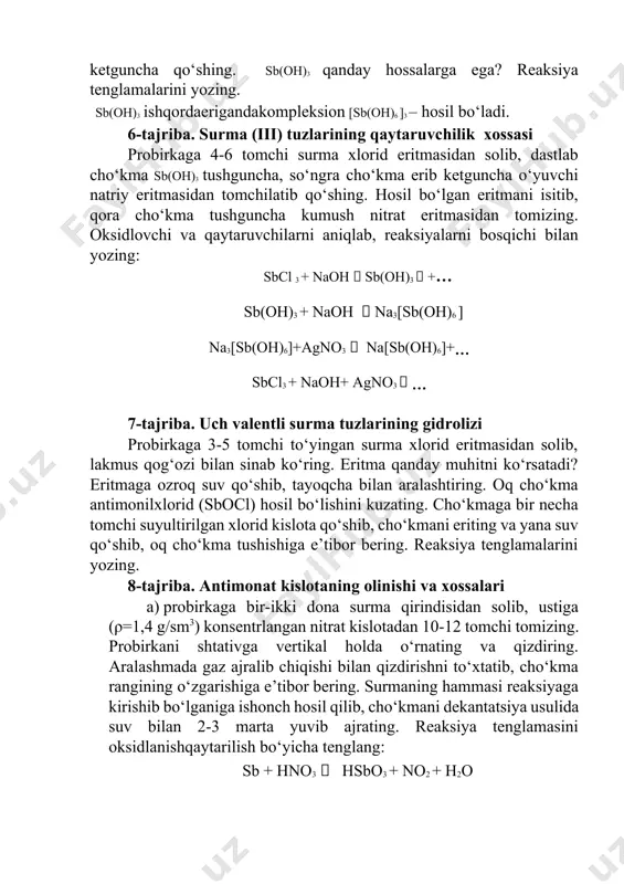 ozing: sbcl 3 + naoh  sb(oh)3  +… sb(oh)3 + naoh  na3[sb(oh)6 ] na3[sb(oh)6]+agno3  na[sb(oh)6]+… sbcl3 + naoh+ agno3  … 7-tajriba. uch valentli surma tuzlarining gidrolizi probirkaga 3-5 tomchi to‘yingan surma xlorid eritmasidan solib, lakmus qog‘ozi bilan sinab ko‘ring. eritma qanday muhitni ko‘rsatadi? eritmaga ozroq suv qo‘shib, tayoqcha bilan aralashtiring. oq cho‘kma antimonilxlorid (sbocl) hosil bo‘lishini kuzating. cho‘kmaga bir necha tomchi suyultirilgan xlorid kislota qo‘shib, cho‘kmani eriting va yana suv qo‘shib, oq cho‘kma tushishiga e’tibor bering. reaksiya tenglamalarini yozing. 8-tajriba. antimonat kislotaning olinishi va xossalari a) probirkaga bir-ikki dona surma qirindisidan solib, ustiga (ρ=1,4 g/sm3) konsentrlangan nitrat kislotadan 10-12 tomchi tomizing. probirkani shtativga vertikal holda o‘rnating va qizdiring. aralashmada gaz ajralib chiqishi bilan qizdirishni to‘xtatib, cho‘kma rangining o‘zgarishiga e’tibor bering. surmaning hammasi reaksiyaga kirishib bo‘lganiga ishonch hosil qilib, cho‘kmani dekantatsiya usulida suv bilan 2-3 marta yuvib ajrating. reaksiya tenglamasini oksidlanishqaytarilish bo‘yicha tenglang: sb + hno3  …