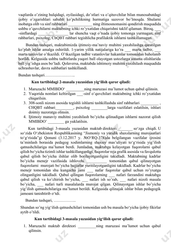 ashildi. shundan so’ng so’zga maktab direktori ________ chiqdi va attestatsiya jarayoni haqida gapirip pedagoglar toifa olishlari kerakligini, malaka toifalari bo’yicha maktab reytingiga tasir etuvchi omillar haqida gapirdi. kun tartibidagi 1-masala yuzasidan yig‘ilish qaror qiladi: 1. maruzachi o‘ibdo‘ _________ning maruzasi ma’lumot uchun qabul qilinsin. 2. vazirlar mahkamasining 2023-yil 29-dekabr kungi 692-son qarori bilan pedagog xodimlar yaqindan tanishtirilsin. 3. pedagog xodimlarni malaka toifa olishlari uchun yetarlicha tayyorgarlik ko’rishlari pedagoglarga eslatilsin. kun tartibidagi 2-masala yuzasidan mmibo‘ __________ so‘zga chiqdi. maktabda ijtimoiy-ma’naviy muhitni yanada sog‘lomlashtirishga qaratilgan ishlar natijadorligi to‘g‘risida (5-11 sinflar misolida). o’rganilgan ma’lumotlarni pedagoglarga yetkazdi. o’tgan 1-2-chorak davomida o’quvchilarning ijtimoiy-manaviy muhitini yaxshilash maqsadida bir-qancha ishlar amalga oshirilganligini, bu borada sinf rahbarlarining hizmatlari beqiyos bo’lgani haqida gapirdi. jumladan, ______ sinflar 1-yarim yillik natijalariga ko’ra eng yaxshi sinflar sifatida etirof etishimiz mumkin. bundan tashqari xalq ta’limi vazirining 2020-yil 18-dekabr kungi 308-son buyrug’i bilan tasdiqlangan nizom asosida maktabning ichki ro’yxatiga olingan o’quvchilar bo’yicha (shunday o’quvchilar mavjud …