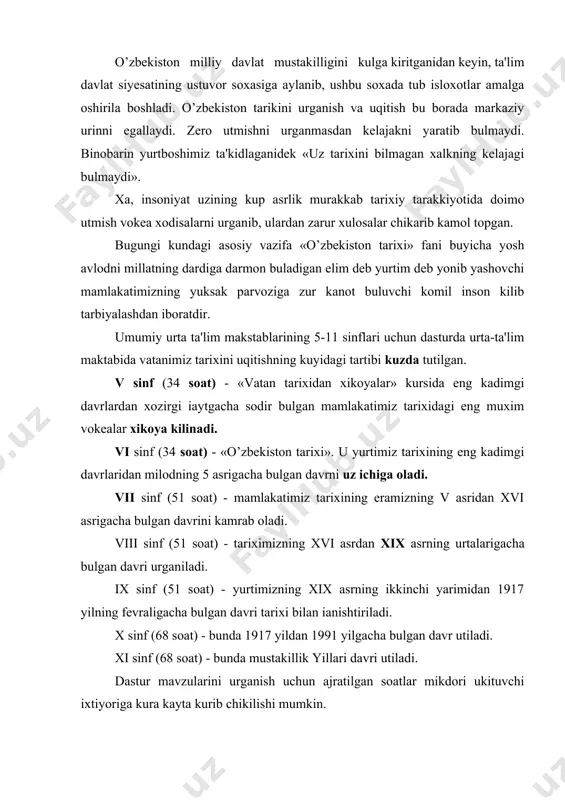 iladi. x sinf (68 soat) - bunda 1917 yildan 1991 yilgacha bulgan davr utiladi. xi sinf (68 soat) - bunda mustakillik yillari davri utiladi. dastur mavzularini urganish uchun ajratilgan soatlar mikdori ukituvchi ixtiyoriga kura kayta kurib chikilishi mumkin. kurs materiallarini chukurrok uzlashtirish imkoniyatini yaratish maksadida dasturning ayrim bulimlarida maktab ixtiyoriga koldirilgan dare -" zaxira dare (unda mavzuga doyr yangiliklar, shu kunning muxim tarixiy vokealari, tarixiy kitoblar va xokazolar xakida suxbatlar utkiziladi) umumlashtirish dasturi shuningdek ulka shunoslik materiallarini urganish uchun tegishli vakt ajratilgan bulib, ulardan urinli foydalanish masalasini ukituvchining uzi xal kiladi. ukuvchilarni navbatdagi mavzularini urganishga tayerlash, ular tarixiy bilimlarining uzviy va yaxlit bulishiga erishish maksadida kurslar va bulimlarning ayrim kismlari buyicha kirish xamda yakuniy takrorlash darslari kiritilgan. taxixni urganishda ukuvchilarga beriladigan asosiy bilimlar bolalar ongiga bilimlarnisingdirishda izchillik davomiylik prinsiplari rioya kilivdi. umumiy urta ta'lim maktabida «uzbekistan tarixi» ni uqitish vazifalari kuyidagilaridan iborat. 1-tarix fani yuzasidan ukuvchilari bilimining davlat ta'lim standartlari …