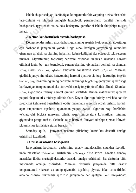 boshqarish ketma-ket dasturlash asosida boshqarishning asosida blok-sxemali algoritmga ega boshqarish jarayonlari yotadi. unga kо‘ra berilgan jarayonning ketma-ket qismlarga ajratish va ularning bajarilish ketma-ketligini aks ettiruvchi blok-sxema tuziladi. algoritmning topshiriq beruvchi qismidan uzluksiz ravishda nazorat qilinishi lozim bо‘lgan texnologik parametrlarning qiymatlari beriladi va shundan sо‘ng ularni ta’sir bog‘liqliklari aniqlanib, solishtirish sharti qо‘yiladi. masalan, qizdirish jarayonini olsak, jarayonning harorati qizdiruvchi bug‘ haroratiga bog‘liq bо‘lsin, bug‘ bosimining uning beruvchi haroratiga bog‘liqligi jarayonni qizdirishga berilayotgan temperaturani aks ettiruvchi asosiy bog‘liqlik sifatida olinadi. shundan sо‘ng algoritmda zaruriy xarorat qimyati kiritiladi. bunda rostlashning quyi va yuqori chegaralari e’tiblorga olinish shart. keyin algoritm doimiy ravishda har bir bosqichni ketma-ket bajarilishini oddiy matematik algoritm orqali teshirib boradi, agar temperatura topshiriq qiymatdan yuqori bо‘lsa, algoritm bug‘ berilishini tо‘xtatuvchi blokka murojaat qiladi. agar temperatura kо‘rsatilgan minimal qiymatdan pastga tushsa, aksincha bug‘ beruvchi liniyani ulashga xizmat kiluvchi blokni ishga tushishiga signal beradi. shunday qilib, jarayonni nazorat qilishning ketma-ket dasturli amalga oshirilishi …