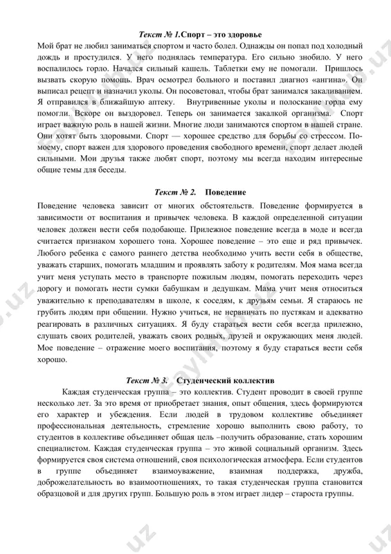 ь вести себя в обществе, уважать старших, помогать младшим и проявлять заботу к родителям. моя мама всегда учит меня уступать место в транспорте пожилым людям, помогать переходить через дорогу и помогать нести сумки бабушкам и дедушкам. мама учит меня относиться уважительно к преподавателям в школе, к соседям, к друзьям семьи. я стараюсь не грубить людям при общении. нужно учиться, не нервничать по пустякам и адекватно реагировать в различных ситуациях. я буду стараться вести себя всегда прилежно, слушать своих родителей, уважать своих родных, друзей и окружающих меня людей. мое поведение – отражение моего воспитания, поэтому я буду стараться вести себя хорошо. текст № 3. студенческий коллектив каждая студенческая группа – это коллектив. студент проводит в своей группе несколько лет. за это время от приобретает знания, опыт общения, здесь формируются его характер и убеждения. если людей в трудовом коллективе объединяет профессиональная деятельность, стремление хорошо выполнить свою работу, то студентов в коллективе объединяет …