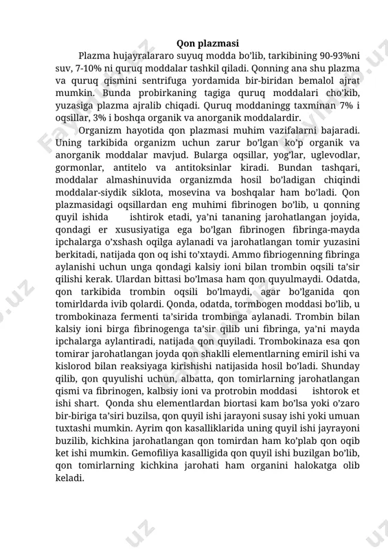 , ya’ni gomeostazini saqlab turishda ham ishtirok etadi. qon tuzilishiga ko’ra ikki qismiga bo’lib o’rganiladi: suyuq qismi-plazma va unda erkin suzib yo’ruvchi shaklli elementlar-eritrositlar, leykositlar va qon plastinkalari- trombositlar. qon plazmasi hajmi jihatidan qonning 55-60% ni, shaklli elementlari 40-45%ni tashkil etadi. qonning umumiy massasi odam organizmining taxminan 7% ni tashkil etadi. masalan, massasi 70 kg keladigan odamda taxminan 5-5,5 l qon bo’ladi. qon plazmasi plazma hujayralararo suyuq modda bo’lib, tarkibining 90-93%ni suv, 7-10% ni quruq moddalar tashkil qiladi. qonning ana shu plazma va quruq qismini sentrifuga yordamida bir-biridan bemalol ajrat mumkin. bunda probirkaning tagiga quruq moddalari cho’kib, yuzasiga plazma ajralib chiqadi. quruq moddaningg taxminan 7% i oqsillar, 3% i boshqa organik va anorganik moddalardir. organizm hayotida qon plazmasi muhim vazifalarni bajaradi. uning tarkibida organizm uchun zarur bo’lgan ko’p organik va anorganik moddalar mavjud. bularga oqsillar, yog’lar, uglevodlar, gormonlar, antitelo va antitoksinlar kiradi. bundan tashqari, moddalar almashinuvida organizmda hosil bo’ladigan chiqindi …