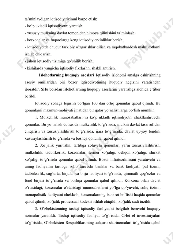 a’minlaydigan iqtisodiy tizimni barpo etish; - ko’p ukladli iqtisodiyotni yaratish; - xususiy mulkning davlat tomonidan himoya qilinishini ta’minlash; - korxonalar va fuqarolarga keng iqtisodiy erkinliklar berish; - iqtisodiyotda chuqur tarkibiy o’zgarishlar qilish va raqobatbardosh mahsulotlarni ishlab chiqarish; - jahon iqtisodiy tizimiga qo’shilib borish; - kishilarda yangicha iqtisodiy fikrlashni shaklllantirish. islohotlarning huquqiy asoslari iqtisodiy islohotni amalga oshirishning asosiy omillaridan biri bozor iqtisodiyotining huquqiy negizini yaratishdan iboratdir. shu boisdan islohotlarning huquqiy asoslarini yaratishga alohida e’tibor berildi. iqtisodiy sohaga tegishli bo’lgan 100 dan ortiq qonunlar qabul qilindi. bu qonunlarni mazmun-mohiyati jihatidan bir qator yo’nalishlarga bo’lish mumkin. 1. mulkchilik munosabatlari va ko’p ukladli iqtisodiyotni shakllantiruvchi qonunlar. bu yo’nalish doirasida mulkchilik to’g’risida, mulkni davlat tasarrufidan chiqarish va xususiylashtirish to’g’risida, ijara to’g’risida, davlat uy-joy fondini xususiylashtirish to’g’risida va boshqa qonunlar qabul qilindi. 2. xo’jalik yuritishni tartibga soluvchi qonunlar, ya’ni xususiylashtirish, mulkchilik, tadbirkorlik, korxonalar, fermer xo’jaligi, dehqon xo’jaligi, shirkat xo’jaligi to’g’risida qonunlar qabul qilindi. bozor infratuzilmasini yaratuvchi …