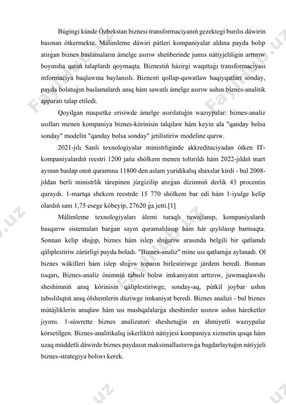 biznes baslamaların ámelge asırıw sheńberinde jumıs nátiyjeliligin arttırıw boyınsha qatań talaplardı qoymaqta. biznestiń házirgi waqıttaǵı transformaciyası informaciya baqlawına baylanıslı. biznesti qollap-quwatlaw haqiyqatları sonday, payda bolatuǵın baslamalardı anıq hám sawatlı ámelge asırıw ushın biznes-analitik apparatı talap etiledi. qoyilgan maqsetke erisiwde ámelge asırılatuģin wazıypalar: biznes-analiz usılları menen kompaniya biznes-kórinisin talqılaw hám keyin ala "qanday bolsa sonday" modelin "qanday bolsa sonday" jetilistiriw modeline qurıw. 2021-jılı sanlı texnologiyalar ministrliginde akkreditaciyadan ótken it-kompaniyalardıń reestri 1200 jańa shólkem menen toltırıldı hám 2022-jıldıń mart ayınan baslap onıń quramına 11800 den aslam yuridikalıq shaxslar kirdi - bul 2008-jıldan berli ministrlik tárepinen júrgizilip atırǵan dizimniń derlik 43 procentin quraydı. 1-martqa shekem reestrde 15 770 shólkem bar edi hám 1-iyulge kelip olardıń sanı 1,75 esege kóbeyip, 27620 ǵa jetti.[1] málimleme texnologiyaları álemi turaqlı rawajlanıp, kompaniyalardı basqarıw sistemaları barǵan sayın quramalılasıp hám hár qıylılasıp barmaqta. sonnan kelip shıǵıp, biznes hám islep shıǵarıw arasında belgili bir qatlamdı qáliplestiriw zárúrligi payda boladı. "biznes-analiz" …