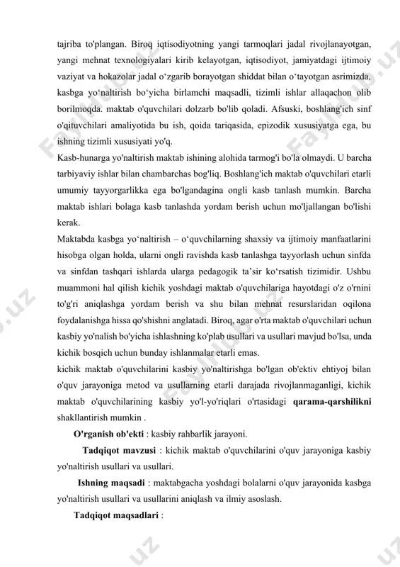 li kasb tanlash mumkin. barcha maktab ishlari bolaga kasb tanlashda yordam berish uchun mo'ljallangan bo'lishi kerak. maktabda kasbga yo‘naltirish – o‘quvchilarning shaxsiy va ijtimoiy manfaatlarini hisobga olgan holda, ularni ongli ravishda kasb tanlashga tayyorlash uchun sinfda va sinfdan tashqari ishlarda ularga pedagogik ta’sir ko‘rsatish tizimidir. ushbu muammoni hal qilish kichik yoshdagi maktab o'quvchilariga hayotdagi o'z o'rnini to'g'ri aniqlashga yordam berish va shu bilan mehnat resurslaridan oqilona foydalanishga hissa qo'shishni anglatadi. biroq, agar o'rta maktab o'quvchilari uchun kasbiy yo'nalish bo'yicha ishlashning ko'plab usullari va usullari mavjud bo'lsa, unda kichik bosqich uchun bunday ishlanmalar etarli emas. kichik maktab o'quvchilarini kasbiy yo'naltirishga bo'lgan ob'ektiv ehtiyoj bilan o'quv jarayoniga metod va usullarning etarli darajada rivojlanmaganligi, kichik maktab o'quvchilarining kasbiy yo'l-yo'riqlari o'rtasidagi qarama-qarshilikni shakllantirish mumkin . o'rganish ob'ekti : kasbiy rahbarlik jarayoni. tadqiqot mavzusi : kichik maktab o'quvchilarini o'quv jarayoniga kasbiy yo'naltirish usullari va usullari. ishning maqsadi : maktabgacha yoshdagi bolalarni o'quv jarayonida kasbga yo'naltirish …