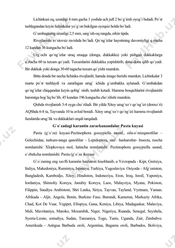 da, senegal, seyshela, syerra-leone, somaliya, sudan, tanzaniya, togo, tunis, uganda, zair, zimbabve. amerikada - antigua barbuda oroli, argentina, bagama oroli, barbados, boliviya, braziliya, karibeks, kolumbiya, kuba, dominika, dominikan respublikasi, grenada, gvatelupa, galna, gaiti, yamayka, martiniya, mexiko, monserat, paragvay, peru, puyerto riko, santi luchiya, kits-nevis, vinsenti, trinidad tobago, aqsh, urugvay, venesuyela, virdjiniya. okeaniyada - avstraliya, fiji, polineziya, yangi kaledoniya, shimoliy moreana, papua, yangi gvineya, sharqiy samoa va vanutuda tarqalgan. mdh davlatlarida ro`yxatga olinmagan. kapalagi gelechiidae oilasiga mansub o`ta zararli xavfli hasharot. osiyo, afrika, janubiy amerika va avstraliya davlatlarida, shuningdek afg`oniston, eron, turkiya davlatlarida boshqa davlatlarga nisbatan kengroq tarqalgan. paxta ekiladigan hududlarga tez moslashib ketish qobiliyatiga ega. g`o`zaning barcha madaniy va yovvoyi navlarini hamda gulxayridoshlar oilasiga kiruvchi, shuningdek kanop, bamiya o`simliklarini kuchli zararlaydi. zarari: g`o`zaning barcha generativ organlarini - shona, gul, ko`sak, urug` hamda tolaga zarar keltiradi. zararlangan shona, gul va boshqa organlar bandidan qurib boshlaydi va to`kilib ketadi. har bir o`simlik …