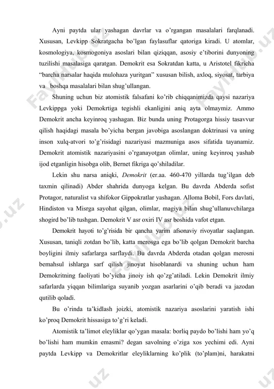 gan faylasuflar qatoriga kiradi. u atomlar, kosmologiya, kosmogoniya asoslari bilan qiziqqan, asosiy e’tiborini dunyoning tuzilishi masalasiga qaratgan. demokrit esa sokratdan katta, u aristotel fikricha “barcha narsalar haqida mulohaza yuritgan” xususan bilish, axloq, siyosat, tarbiya va boshqa masalalari bilan shug’ullangan. shuning uchun biz atomistik falsafani ko’rib chiqqanimizda qaysi nazariya levkippga yoki demokrtiga tegishli ekanligini aniq ayta olmaymiz. ammo demokrit ancha keyinroq yashagan. biz bunda uning protagorga hissiy tasavvur qilish haqidagi masala bo’yicha bergan javobiga asoslangan doktrinasi va uning inson xulq-atvori to’g’risidagi nazariyasi mazmuniga asos sifatida tayanamiz. demokrit atomistik nazariyasini o’rganayotgan olimlar, uning keyinroq yashab ijod etganligin hisobga olib, bernet fikriga qo’shiladilar. lekin shu narsa aniqki, demokrit (er.aa. 460-470 yillarda tug’ilgan deb taxmin qilinadi) abder shahrida dunyoga kelgan. bu davrda abderda sofist protagor, naturalist va shifokor gippokratlar yashagan. alloma bobil, fors davlati, hindiston va misrga sayohat qilgan, olimlar, magiya bilan shug’ullanuvchilarga shogird bo’lib tushgan. demokrit v asr oxiri iv asr boshida vafot …