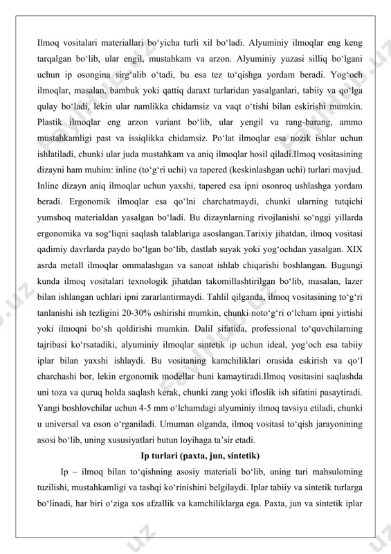 yirtishi yoki ilmoqni bo‘sh qoldirishi mumkin. dalil sifatida, professional to‘quvchilarning tajribasi ko‘rsatadiki, alyuminiy ilmoqlar sintetik ip uchun ideal, yog‘och esa tabiiy iplar bilan yaxshi ishlaydi. bu vositaning kamchiliklari orasida eskirish va qo‘l charchashi bor, lekin ergonomik modellar buni kamaytiradi.ilmoq vositasini saqlashda uni toza va quruq holda saqlash kerak, chunki zang yoki ifloslik ish sifatini pasaytiradi. yangi boshlovchilar uchun 4-5 mm o‘lchamdagi alyuminiy ilmoq tavsiya etiladi, chunki u universal va oson o‘rganiladi. umuman olganda, ilmoq vositasi to‘qish jarayonining asosi bo‘lib, uning xususiyatlari butun loyihaga ta’sir etadi. ip turlari (paxta, jun, sintetik) ip – ilmoq bilan to‘qishning asosiy materiali bo‘lib, uning turi mahsulotning tuzilishi, mustahkamligi va tashqi ko‘rinishini belgilaydi. iplar tabiiy va sintetik turlarga bo‘linadi, har biri o‘ziga xos afzallik va kamchiliklarga ega. paxta, jun va sintetik iplar eng keng tarqalganlari bo‘lib, ularning tanlanishi loyihaning maqsadiga bog‘liq. ipning qalinligi (yarn weight) ham muhim, u super fine dan jumbo gacha bo‘lib, o‘lchamlari standartlashtirilgan.paxta …