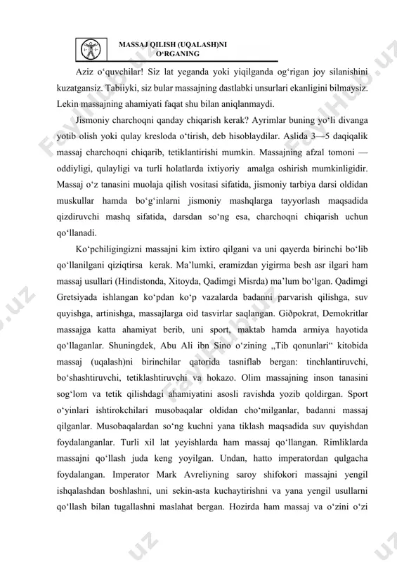 rimliklarda massajni qo‘llash juda keng yoyilgan. undan, hatto imperatordan qulgacha foydalangan. imperator mark avreliyning saroy shifokori massajni yengil ishqalashdan boshlashni, uni sekin-asta kuchaytirishni va yana yengil usullarni qo‘llash bilan tugallashni maslahat bergan. hozirda ham massaj va o‘zini o‘zi massaj qilish har bir odamning hayotiy ehtiyojiga aylanishi, mehnat, o‘qish va dam olishida, kasalliklarni aritishda yordamchi bo‘lib qolishi zarur. massajni to‘g‘ri qo‘llash uchun anatomiya va fiziologiyaning elementar bilimlaridan xabardor bo‘lish zarur. inson organizmi milliardlab hujayralardan iborat. hujayra guruhlari organizm to‘qimalarini hosil qiladi. masalan, muskul hujayralari — muskul to‘qimalarini, nerv hujayralari — nerv to‘qimalarini, epitelial hujayralar — teri to‘qimalarini hosil qiladi. bizning barcha a’zolarimiz to‘qimalardan tashkil topgan va, o‘z navbatida, tizimlarga guruhlanadi. bosh miya va orqa miyadan chiquvchi nervlar — nerv tizimini, muskullar — muskul tizimini tashkil qiladi. massaj muskullarga juda ijobiy ta’sir qiladi. inson tanasida 400 dan ortiq muskullar bo‘lib, ular tana og‘irligining 35—40 foizini tashkil qiladi. muskullar qancha yaxshi rivojlangan bo‘lsa, …