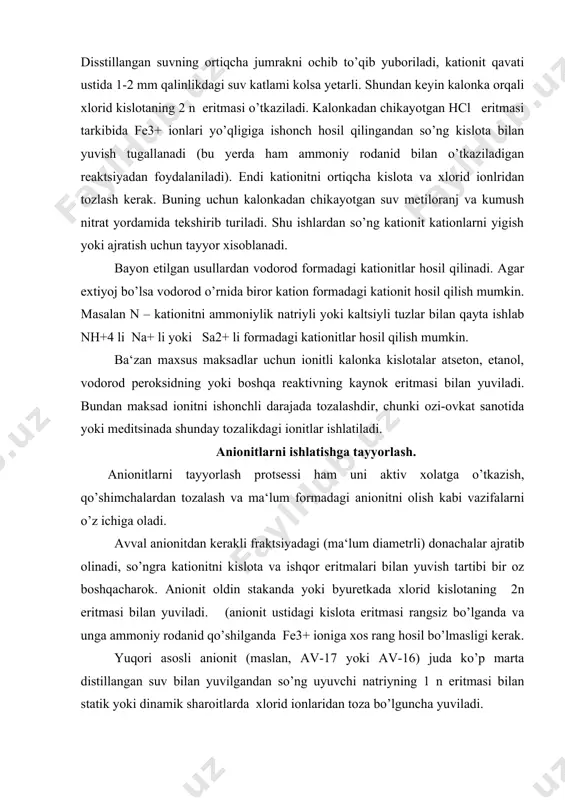 unki ozi-ovkat sanotida yoki meditsinada shunday tozalikdagi ionitlar ishlatiladi. anionitlarni ishlatishga tayyorlash. anionitlarni tayyorlash protsessi ham uni aktiv xolatga o’tkazish, qo’shimchalardan tozalash va ma‘lum formadagi anionitni olish kabi vazifalarni o’z ichiga oladi. avval anionitdan kerakli fraktsiyadagi (ma‘lum diametrli) donachalar ajratib olinadi, so’ngra kationitni kislota va ishqor eritmalari bilan yuvish tartibi bir oz boshqacharok. anionit oldin stakanda yoki byuretkada xlorid kislotaning 2n eritmasi bilan yuviladi. (anionit ustidagi kislota eritmasi rangsiz bo’lganda va unga ammoniy rodanid qo’shilganda fe3+ ioniga xos rang hosil bo’lmasligi kerak. yuqori asosli anionit (maslan, av-17 yoki av-16) juda ko’p marta distillangan suv bilan yuvilgandan so’ng uyuvchi natriyning 1 n eritmasi bilan statik yoki dinamik sharoitlarda xlorid ionlaridan toza bo’lguncha yuviladi. oxirida anionitdagi ortiqcha ishqorni yuvib tashlash uchun u kaynatilib (karbonat angidirid yo’qotilgan) sovitilgan, distillangan suv bilan yuviladi. anionit yuvilgan suvga fenolfitalein tomizilganda pushtir rang hosil bo’lmas yuvish to’xtatiladi. past asosli anionitlar ( an-2f,an-1 va boshqalar uyuvchi natriy o’rnida …