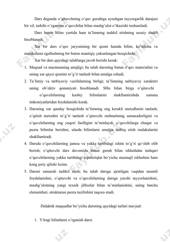 entlari, strukturasi puxta tuzilishini taqozo etadi. didaktik maqsadlar bo’yicha darsning quyidagi turlari mavjud: 1. yangi bilimlarni o’rganish darsi. 2. umumiy yoki aralash dars. 3. bilimlarni mustahkamlash darsi. 4. sinash – tekshirish darsi. 5. muammoli dars. darsning ana shu asosiy turlari strukturasi quyida keltiriladi: i. yangi bilimlarni o’rganish darsi: 1. tashkiliy qism. 2 yangi o’quv materialini bayon qilish va mustahkamlash. 3. uyga topshiriq berish. 4. darsni yakunlash. ii. umumiy yoki aralash dars: 1. tashkiliy qism. 2. uyga topshiriqni tekshirish. 3. o’quvchilar bilimini og’zaki tekshirish. 4. yangi o’quv materialini bayon qilish. 5. yangi o’quv materialini mustahkamlash. 6. uyga topshiriq berish. 7. darsni yakunlash. iii. bilimlarni mustahkamlash darsi: 1. tashkiliy qism. 2. uy topshirig’ini tekshirish. 3. o’quvchilardan o’tilgan mavzularni so’rash, o’quv materialini mustahkamlash. 4. uyga topshiriq berish. 5. darsni yakunlash. iv. bilimlarni mustahkamlash darsi: 1. tashkiliy qism. 2. o’qituvchining topshiriqni tushuntirishi. 3. o’quvchilarning savollariga javob berish. 4. o’quvchilarning topshiriqlarni bajarishi. 5. bajarilgan ishlarni …