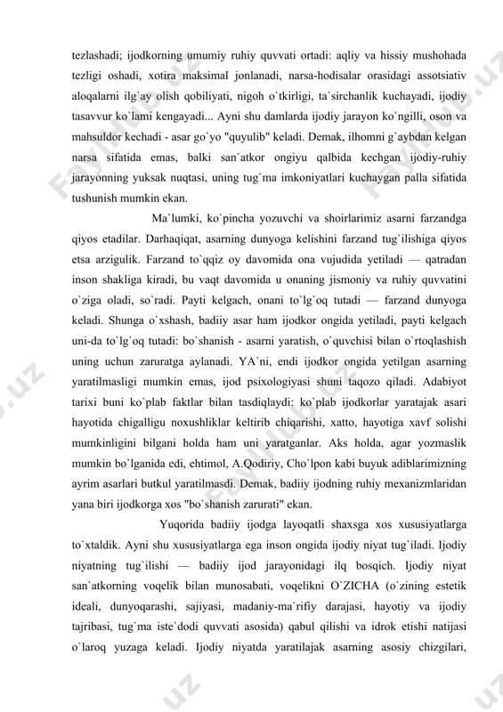 xshash, badiiy asar ham ijodkor ongida yetiladi, payti kelgach uni-da to`lg`oq tutadi: bo`shanish - asarni yaratish, o`quvchisi bilan o`rtoqlashish uning uchun zaruratga aylanadi. ya`ni, endi ijodkor ongida yetilgan asarning yaratilmasligi mumkin emas, ijod psixologiyasi shuni taqozo qiladi. adabiyot tarixi buni ko`plab faktlar bilan tasdiqlaydi: ko`plab ijodkorlar yaratajak asari hayotida chigalligu noxushliklar keltirib chiqarishi, xatto, hayotiga xavf solishi mumkinligini bilgani holda ham uni yaratganlar. aks holda, agar yozmaslik mumkin bo`lganida edi, ehtimol, a.qodiriy, cho`lpon kabi buyuk adiblarimizning ayrim asarlari butkul yaratilmasdi. demak, badiiy ijodning ruhiy mexanizmlaridan yana biri ijodkorga xos "bo`shanish zarurati" ekan. yuqorida badiiy ijodga layoqatli shaxsga xos xususiyatlarga to`xtaldik. ayni shu xususiyatlarga ega inson ongida ijodiy niyat tug`iladi. ijodiy niyatning tug`ilishi — badiiy ijod jarayonidagi ilq bosqich. ijodiy niyat san`atkorning voqelik bilan munosabati, voqelikni o`zicha (o`zining estetik ideali, dunyoqarashi, sajiyasi, madaniy-ma`rifiy darajasi, hayotiy va ijodiy tajribasi, tug`ma iste`dodi quvvati asosida) qabul qilishi va idrok etishi natijasi o`laroq yuzaga keladi. …