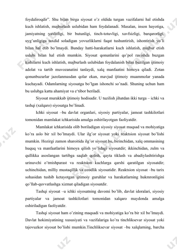 ’lishi mumkin. hozirgi zamon sharoitida ilg’or siyosat bu, birinchidan, xalq ommasining huquq va manfaatlarini himoya qilish yo’lidagi siyosatdir; ikkinchidan, zulm va qullikka asoslangan tartibga saqlab qolish, qayta tiklash va abadiylashtirishga urinuvchi o’tmishparast va reaktsion kuchlarga qarshi qaratilgan siyosatdir; uchinchidan, milliy mustaqillik va ozodlik siyosatidir. reaktsion siyosat –bu tarix sohasidan tushib ketayotgan ijtimoiy guruhlar va harakatlarning hukmronligini qo’llab-quvvatlashga xizmat qiladigan siyosatdir. tashqi siyosat –u ichki siyosatning davomi bo’lib, davlat idoralari, siyosiy partiyalar va jamoat tashkilotlari tomonidan xalqaro maydonda amalga oshiriladigan faoliyatdir. tashqi siyosat ham o’zining maqsadi va mohiyatiga ko’ra bir xil bo’lmaydi. davlat hokimiyatining xususiyati va vazifalariga ko’ra tinchliksevar siyosat yoki tajovuzkor siyosat bo’lishi mumkin.tinchliksevar siyosat –bu xalqlarning, barcha mehnatkashlarning tub manfaatlarini xalqaro maydonda himoya qiladigan faoliyatdir. tajovuzkor siyosat –bu xalqaro maydonda talonchilik qilishda, boshqa xalqlarni asoratga solishga qaratilgan faoliyatdir. siyosat turli sohalarni o’z ichiga oladi. uning asosiy yo’nalishlari: a) iqtisodiy siyosat; b) ijtimoiy siyosat; v) madaniy sohadagi siyosat; g) ma‘rifiy …