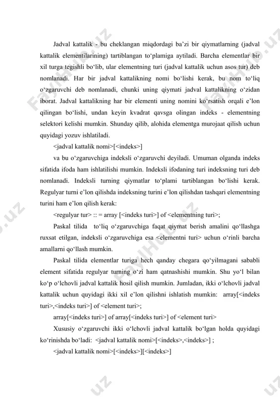 - 1 dan 100 gacha nomerlangan haqiqiy sonlar jadval kattaligi } 2) v: array [5..20] of integer; { v - 5 dan 20 gacha nomerlangan butun sonlar jadval kattaligi } 3) z: array[1..10,1..10] of string[20]; {z - ikki o‘lchovli satrlar jadval kattaligi (matritsa)} programmada konkret jadval kattalik elementlarini ifodalash uchun jadval kattalik nomidan so‘ng kvadrat qavs ichida element nomeri ko‘rsatiladi. masalan: 1) m[7] : = 4.35; { m jadval kattalikining yettinchi elementiga 4.35 son qiymati berildi} 2) z[8,6] : = 'arab'; {z-matritsasining 8 satr 6 ustun kesishuvi elementiga 'arab' satri o‘zlashtiriladi} 3) m[9] : = v[7]; {m jadval kattalikining to‘qqizinchi elementiga s jadval kattalikning yettinchi elementi o‘zlashtiriladi}. regulyar turning sintaksisi quyidagicha yoziladi: ::=type = array[indeks turi] of ; ::(char(boolean(sanab o‘tiluvchi tur(chegaralangan tur. ::( bir va ikki o‘lchovli massivlarni quyidagi tasvirlash ham mumkin: var : array [ ] of ; : array [ , ] of massivlardan foydalanishga doir misollar keltiramiz: …