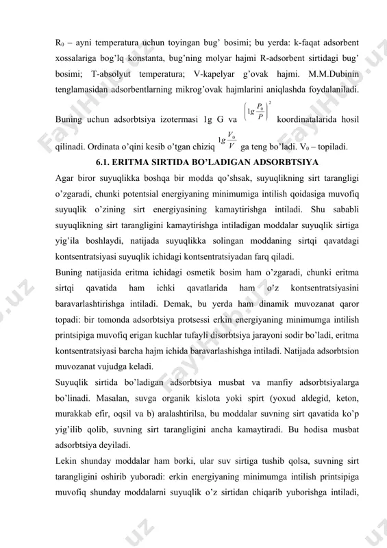 ini oshirib yuboradi: erkin energiyaning minimumga intilish printsipiga muvofiq shunday moddalarni suyuqlik o’z sirtidan chiqarib yuborishga intiladi, lekin eritmadagi osmatik kuchlar moddallarning barcha molekulalarini suyuqlik sirtidan chiqib ketishiga yo’l qoymaydi. shuning uchun bunday moddalar suyuqlikning sirt tarangligini salgina oshiradi. bular qatoriga osh tuzi va boshqa elektrolitlar kiradi. bu yerda bo’ladigan hodisa manfiy adsorbtsiyadir. suyuqlikning sirt tarangligini kamaytiruvchi moddalar sirt aktiv, ko’paytiruvchi moddalar esa sirt noaktiv moddalar deb ataladi. sirt aktiv moddaning sirt tarangligi suyuqlikning sirt tarangligidan kam bo’ladi. sirt aktiv va sirt noaktiv moddalardan tashqari shunday moddalar ham borki, ular suyuqlikka qo’shilsa, suyuqlikning sirt tarangligi o’zgarmaydi. bunday moddalar sirt farqsiz moddalar deyiladi. bularga disaxarid va polisaxaridlar kiradi. 6.2. gibbs tenglamasi. suyuqlik sirtidagi adsorbtsiya bilan suyuqlikning sirt tarangligi orasida miqdoriy bog’lanish borligini 1876 yilda v.gibbs topdi. gibbs tenglamasi: bu yerda: g-erigan moddaning suyuqlik sirt birligida yig’ilgan miqdori. s-eritma kontsentratsiyasi; r-gazlarning universal doimiysi; t-absolyut temperatura; - kontsentratsiya o’zgarganda sirt tarangligining o’zgarishi. ni …