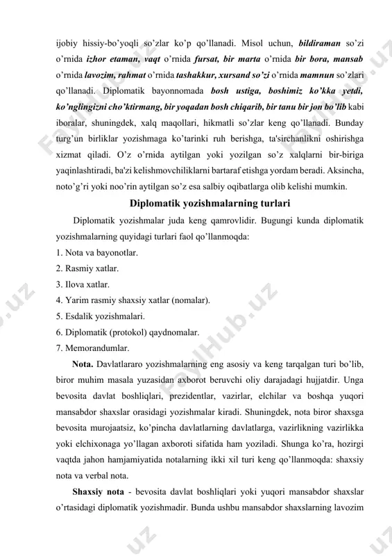 yoziladi. shunga ko’ra, hozirgi vaqtda jahon hamjamiyatida notalarning ikki xil turi keng qo’llanmoqda: shaxsiy nota va verbal nota. shaxsiy nota - bevosita davlat boshliqlari yoki yuqori mansabdor shaxslar o’rtasidagi diplomatik yozishmadir. bunda ushbu mansabdor shaxslarning lavozim darajalari teng bo’lishi talab qilinadi. davlat rahbarlarining, vazir va boshqa oliy mansabdorlarning ismi, otaismi va familiyasi to’liq, hech qanday qisqartirishsiz yozilishi kerak. ba'zi mamlakatlarda ismlar juda uzun bo’lib, unda deyarli barcha avlodlarni sanab ko’rsatish kerak bo’ladi. nota yuborayotgan shaxsning nomi va lavozimi to’liq holda bayonotning yuqori chap burchagiga, gerb tasviri yoniga yozilishi kerak. nota yuborilayotgan shaxsning nomi va lavozimi pastki chap qismiga yoziladi. shaxsiy notalar quyidagi masalalar bo’yicha yuboriladi: 1) ishonch yorliqlarini topshirish; 2) elchixona, vakolatxonalarning ochilishi munosabati bilan; 3) davlatning tashkil topgan yoki mustaqillik e'lon qilingan kuni bilan qutlash; 4) milliy bayramlar munosabati bilan qutlash; 5) prezidentlik saylovi yoki referendum munosabati bilan qutlash; 6) mamlakatda ro’y bergan muhim ijtimoiy-siyosiy voqyea munosabati bilan; 7) …