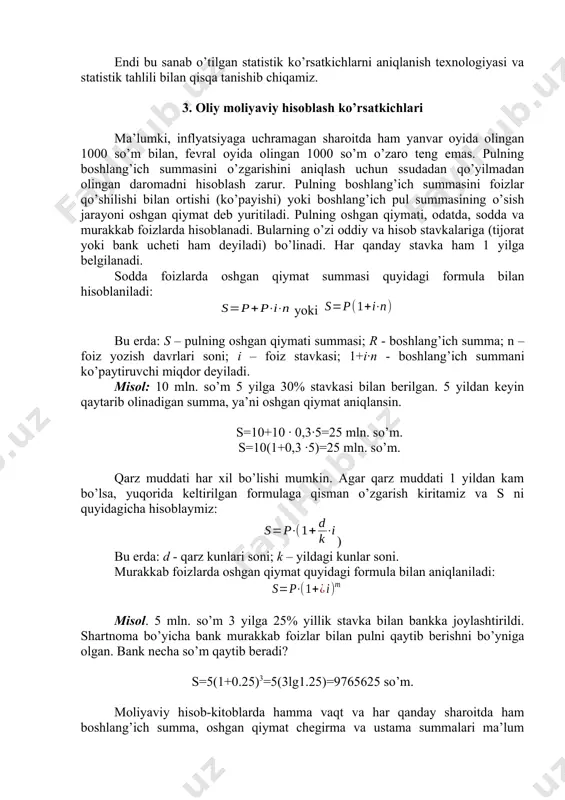rinchi bozori ko’rsatkichlari; - davlat qimmatli qog’ozlarini kim oshdi daromadliligi, foiz stavkalari va boshqa ko’rsatkichlari; - aholining qimmatli qog’ozlarni sotib olish ko’rsatkichlari; - tijorat banklarining faoliyatini xarakterlovchi ko’rsatkichlar; - aholining turli banklarga qo’ygan qo’yilmalari harakatini xarakterlovchi ko’rsatkichlar; - sug’urta kompaniyalari faoliyatini xarakterlovchi ko’rsatkichlar; - valyuta savdosi, kursi va bozorini xarakterlovchi ko’rsatkichlar; 7. korxona va tashkilotlarning moliyaviy faoliyatini xarakterlovchi ko’rsatkichlar: - korxona va tashkilotlarning xarajatlari ko’rsatkichlari; - korxona va tashkilotlarning moliyaviy natijalarini xarakterlovchi ko’rsatkichlar; - korxona va tashkilotlarning moliyaviy holatini va barqarorligini xarakterlovchi ko’rsatkichlar; - korxona va tashkilotlarning moliyaviy hisoblari va o’zaro hisob-kitoblarini ifodalovchi ko’rsatkichlar. endi bu sanab o’tilgan statistik ko’rsatkichlarni aniqlanish texnologiyasi va statistik tahlili bilan qisqa tanishib chiqamiz. 3. oliy moliyaviy hisoblash ko’rsatkichlari ma’lumki, inflyatsiyaga uchramagan sharoitda ham yanvar oyida olingan 1000 so’m bilan, fevral oyida olingan 1000 so’m o’zaro teng emas. pulning boshlang’ich summasini o’zgarishini aniqlash uchun ssudadan qo’yilmadan olingan daromadni hisoblash zarur. pulning boshlang’ich summasini foizlar qo’shilishi …