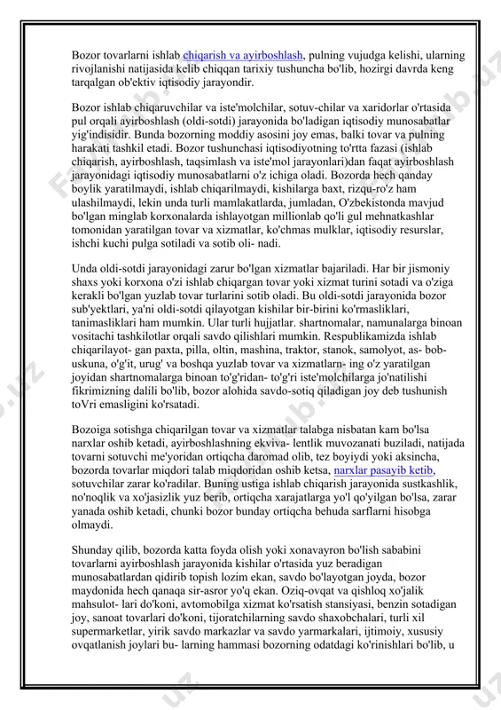 larini va uning oldi-sotdi qilish joyi ekanligini ifoda etsa-da, shu bilan birga unga tor doirada bir tomonlama, yuzaki qarash natijasi bo'lib, uning haqiqiy ichki mazmunini, vazifasini, tutgan o'rnini ochib bera olmaydi. bozor tovarlarni ishlab chiqarish va ayirboshlash, pulning vujudga kelishi, ularning rivojlanishi natijasida kelib chiqqan tarixiy tushuncha bo'lib, hozirgi davrda keng tarqalgan ob'ektiv iqtisodiy jarayondir. bozor ishlab chiqaruvchilar va iste'molchilar, sotuv-chilar va xaridorlar o'rtasida pul orqali ayirboshlash (oldi-sotdi) jarayonida bo'ladigan iqtisodiy munosabatlar yig'indisidir. bunda bozorning moddiy asosini joy emas, balki tovar va pulning harakati tashkil etadi. bozor tushunchasi iqtisodiyot​ning to'rtta fazasi (ishlab chiqarish, ayirboshlash, taqsimlash va iste'mol jarayonlari)dan faqat ayirboshlash jarayonidagi iqtisodiy munosabatlarni o'z ichiga oladi. bozorda hech qan​day boylik yaratilmaydi, ishlab chiqarilmaydi, kishilarga baxt, rizqu-ro'z ham ulashilmaydi, lekin unda turli mamlakatlarda, jumladan, o'zbekistonda mavjud bo'lgan minglab korxonalarda ishlayotgan millionlab qo'li gul mehnatkashlar tomonidan yaratilgan tovar va xizmatlar, ko'chmas mulklar, iqtisodiy resurslar, ishchi kuchi pulga sotiladi va sotib oli- nadi. …