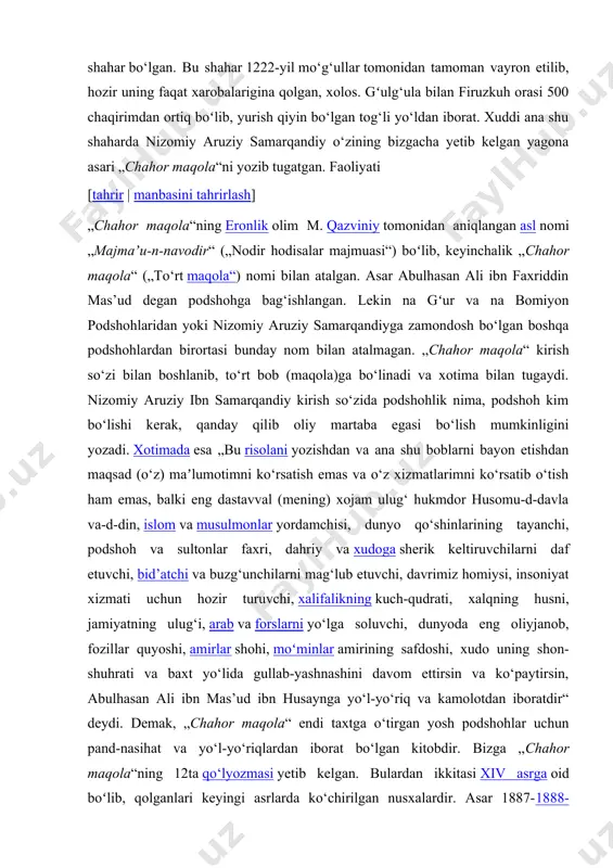 xizmati uchun hozir turuvchi, xalifalikning kuch-qudrati, xalqning husni, jamiyatning ulug‘i, arab va forslarni yo‘lga soluvchi, dunyoda eng oliyjanob, fozillar quyoshi, amirlar shohi, moʻminlar amirining safdoshi, xudo uning shon-shuhrati va baxt yo‘lida gullab-yashnashini davom ettirsin va ko‘paytirsin, abulhasan ali ibn mas’ud ibn husaynga yo‘l-yo‘riq va kamolotdan iboratdir“ deydi. demak, „chahor maqola“ endi taxtga o‘tirgan yosh podshohlar uchun pand-nasihat va yo‘l-yo‘riqlardan iborat bo‘lgan kitobdir. bizga „chahor maqola“ning 12ta qo‘lyozmasi yetib kelgan. bulardan ikkitasi xiv asrga oid boʻlib, qolganlari keyingi asrlarda ko‘chirilgan nusxalardir. asar 1887-1888-yillar eronda toshbosmada nashr etilgan mashhur ingliz sharqshunos olimi eduard braun 1899-yil uning inglizcha tarjimasini ham nashr etgan. 1909-yil eron olimi mirzo muhammad qazviniy „chahor maqola“ning tanqidiy matnini leydenda nashr ettirdi. bu nashrga ilmiy-tadqiqiy so‘z boshi va izohlar ham ilova qilingan. so‘z boshida nizomiy aruziy samarqandiyning tarjimayi holi ilmiy asosda yoritib berilgan. m. qazviniy asarning haqiqiy nomi „majmaʼu-n-navodir“ („nodir hodisalar majmuasi“) ekanini ham ilmiy asosda isbotlab bergan. „chahor maqola“ …
