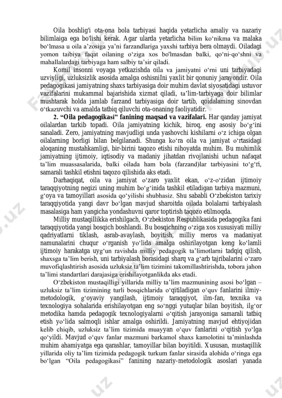 biridir, ota-ona e‟tiboriga oladigan alohida ahamiyat berish kerak bo'lgan narsa bolani yoshligidan boshlab biror-bir ishga o'rgatish, unga o'ziga xos yumush berib, ishga odatlantirishdir. vaholanki, bola ham ish o'rganadi ham jamiyatda, oilada o'z o'mini topishga harakat qiladi. bolada mehnatga munosabat, ota-onasiga munosabati, oila a‟zolariga nisbatan fikri, dunyoqarashi o'zgaradi. 1 o„zbekiston respublikasi oila kodeksi. – toshkent: adolat, 2016. 2 o„zbekiston respublikasi konstitusiyasi – toshkent: adolat, 2018. oila boshlig'i ota-ona bola tarbiyasi haqida yetarlicha amaliy va nazariy bilimlaiga ega bo'lishi kerak. agar ularda yetarlicha bilim ko„nikma va malaka bo„lmasa u oila a‟zosiga ya‟ni farzandlariga yaxshi tarbiya bera olmaydi. oiladagi yomon taibiya faqat oilaning o„ziga xos bo'lmasdan balki, qo„ni-qo„shni va mahallalardagi tarbiyaga ham salbiy ta‟sir qiladi. komil insonni voyaga yetkazishda oila va jamiyatni o„rni uni tarbiyadagi uzviyligi, uzluksizlik asosida amalga oshisniini yaxlit bir qonuniy jarayondir. oila pedagogikasi jamiyatning shaxs tarbiyasiga doir muhim davlat siyosatidagi ustuvor vazifalarini mukammal bajarishida xizmat qiladi, ta‟lim-tarbiyaga doir bilimlar mushtarak …