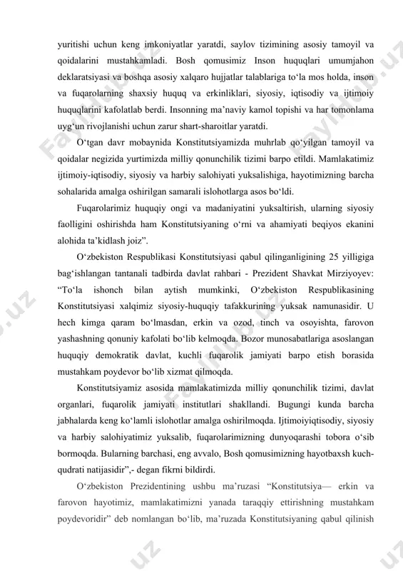 lamli islohotlar amalga oshirilmoqda. ijtimoiyiqtisodiy, siyosiy va harbiy salohiyatimiz yuksalib, fuqarolarimizning dunyoqarashi tobora o‘sib bormoqda. bularning barchasi, eng avvalo, bosh qomusimizning hayotbaxsh kuch-qudrati natijasidir”,- degan fikrni bildirdi. o‘zbekiston prezidentining ushbu ma’ruzasi “konstitutsiya— erkin va farovon hayotimiz, mamlakatimizni yanada taraqqiy ettirishning mustahkam poydevoridir” deb nomlangan bo‘lib, ma’ruzada konstitutsiyaning qabul qilinish tarixi, fuqarolarning huquq va erkinliklarini himoya qilish, mamlakatimizda konstitutsiya va qonunlar asosida amalga oshirilayotgan islohotlar va istiqboldagi vaziflar to‘g‘risida to‘xtalib o‘tilgan. jumladan, “yigirma besh yil – tarix uchun bir lahza, xolos. shu qisqa davrda jonajon o‘zbekistonimiz mustaqil va suveren davlat sifatida shakllanib, jahon hamjamiyatidan munosib o‘rin egalladi, tom ma’noda ulkan taraqqiyot yo‘lini bosib o‘tdi. ana shu mashaqqatli va sharafli yo‘lda erishgan barcha yutuqlarimizni, eng avvalo, konstitutsiyamiz bilan bog‘lashimiz, albatta, bejiz emas. nega deganda, asosiy qonunimiz xalqimiz uzoq yillar orzu qilgan milliy mustaqilligimiz va rivojlanish yo‘limiz, inson huquq va erkinliklari kafolatlarini belgilab berdi”, - deyiladi ma’ruzada. shuningdek, ma’ruzada konstitutsiya yaratilishda unutilmas xizmat …
