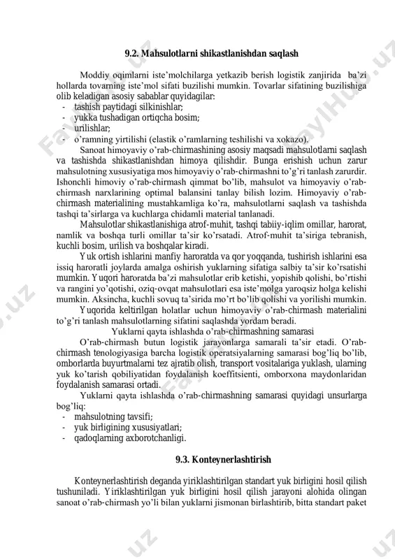 tlariga katta ta’sir ko’rsatadi. tayyor mahsulotlar yoki uning ayrim komponentlarini qutilar, qoplar va bochkalar kabi yirik partiyalarga birlashtirish yuklarni qayta ishlash samaradorligiga ta’sir ko’rsatadi. bu yuk birliklari sanoat himoyaviy o’rab-chirmashi deb ataladi. bir nechta sanoat himoyaviy o’rab-chirmashini yana ham yirik partiyalarga birlashtirish konteynerlashtirish deb ataladi. sanoat himoyaviy o’rab-chirmashining o’lchamlari, massasi va mustahkamligi yuklarni tashish talablariga javob berishi kerak. sanoat himoyaviy o’rab-chirmashini ishlab chiqishda ularning standart o’lchamlarda bo’lishi va o’lchamlarining cheklanganligi talab etiladi. bu talablar mahsulotlarni saqlash va tashishda katta samara beradi. himoyaviy o’rab-chirmash fizik bosim va boshqa tashqi ta’sirlarga yetarli darajada chidamli bo’lishi kerak. bunda himoyaviy o’rab-chirmash konstruktsiyasi va materiali birgalikda mahsulotning yetarli darajada saqlanishini ta’minlashi kerak. himoyaviy o’rab-chirmash vositalarini ishlab chiqishga qo’yiladigan asosiy talablar: - ko’p holatlarda mutlaq ishonchli himoyaviy o’rab-chirmash materiallarini ishlab chiqish juda qimmat turadi; - himoyaviy o’rab-chirmash konstruktsiyasi materiallarining himoyalash xususiyati konstruktsiyalash va materiallar bilan birgalikda aniqlanadi. 9.2. mahsulotlarni shikastlanishdan saqlash moddiy oqimlarni iste’molchilarga yetkazib berish …