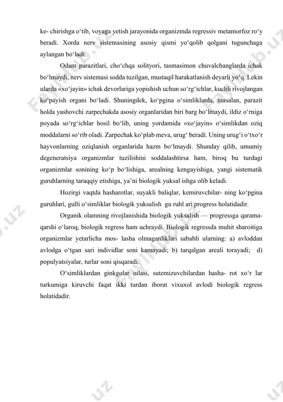 ‘simliklarda, masalan, parazit holda yashovchi zarpechakda asosiy organlaridan biri barg bo‘lmaydi, ildiz o‘rniga poyada so‘rg‘ichlar hosil bo‘lib, uning yordamida «xo‘jayin» o‘simlikdan oziq moddalarni so‘rib oladi. zarpechak ko‘plab meva, urug‘ beradi. uning urug‘i o‘txo‘r hayvonlarning oziqlanish organlarida hazm bo‘lmaydi. shunday qilib, umumiy degeneratsiya organizmlar tuzilishini soddalashtirsa ham, biroq bu turdagi organizmlar sonining ko‘p bo‘lishiga, arealning kengayishiga, yangi sistematik guruhlarning taraqqiy etishiga, ya’ni biologik yuksal ishga olib keladi. hozirgi vaqtda hasharotlar, suyakli baliqlar, kemiruvchilar- ning ko‘pgina guruhlari, gulli o‘simliklar biologik yuksalish gu ruhl ari progress holatidadir. organik olamning rivojlanishida biologik yuksalish — progressga qarama-qarshi o‘laroq, biologik regress ham uchraydi. biologik regressda muhit sharoitiga organizmlar yetarlicha mos- lasha olmaganliklari sababli ularning: a) avloddan avlodga o‘tgan sari individlar soni kamayadi; b) tarqalgan areali torayadi; d) populyatsiyalar, turlar soni qisqaradi. o‘simliklardan ginkgolar oilasi, sutemizuvchilardan hasha- rot xo‘r lar turkumiga kiruvchi faqat ikki turdan iborat vixuxol avlodi biologik regress holatidadir. adabiyotlar 1. g’afurov a. t. darvinizm …