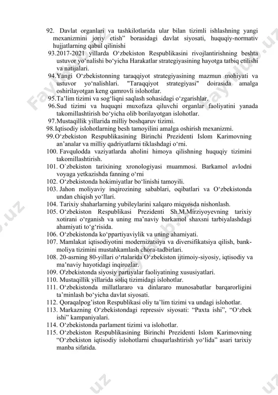 istonning mdhdagi o‘rni va mavqeining oshib borishi. 80. o‘zbekistonning markaziy osiyo davlatlari bilan o‘zaro hamkorlik aloqalari. 81. o‘zbekistonning yevropa ittifoqi mamlakatlari bilan istiqbolli hamkorliklari. 82. tashqi siyosiy faoliyat konsepsiyasi. 83. o‘zbekistonning geosiyosiy va geoiqtisodiy o‘rni. o‘zbekistonning mintaqada tinchlik va barqarorlikni ta’minlash borasida olib borgan siyosati. 84. markaziy osiyoda xavfsizlik masalalari, terrorizm, giyohvandlik va odam savdosiga qarshi kurashda o‘zbekiston respublikasining faolligi. 85. o‘zbekistonning shht bilan aloqalari. 86. o‘zbekistonning markaziy osiyo, mustaqil davlatlar hamdo‘stligi davlatlari bilan yangi strategik sherikchilik shartnomalarining imzolanishi. 87. o‘zbekiston respublikasining faol tashqi siyosatining yangi bosqichi. 88. o‘zbekistonning mintaqada tinchlik va barqarorlikni ta’minlash borasida olib borgan siyosati. 89. 2021 yil shanxay hamkorlik tashkilotining samarqandda o‘tkazilgan sammiti natijalari. 90. o‘zbekiston respublikasining xalqaro reyting va indekslardagi o‘rni va nufuzining ortib borishi. 91. “o‘zbekiston respublikasining xalqaro reyting va indekslardagi o‘rnini 92. davlat organlari va tashkilotlarida ular bilan tizimli ishlashning yangi mexanizmini joriy etish” borasidagi davlat siyosati, huquqiy-normativ hujjatlarning qabul qilinishi 93. 2017-2021 …