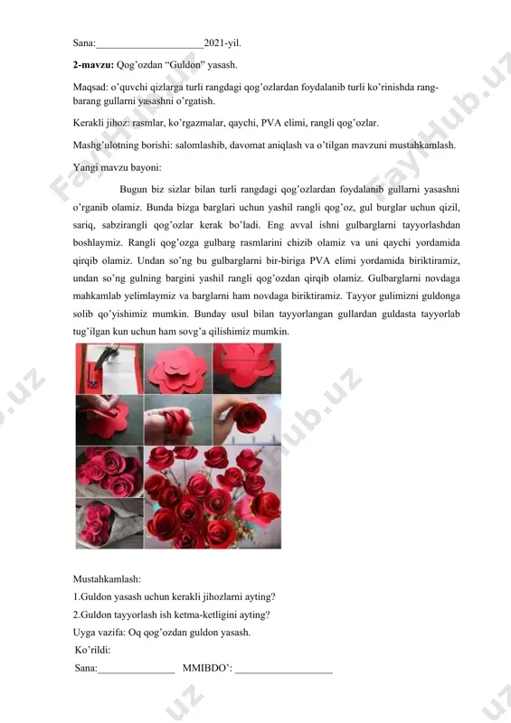 ________________________________________________________________________________________________________________________________________________________________________________________________________________________________________________________________________________________________________________________________________________________________________________________________________________________________________________________________________ mustahkamlash: 1.oq qog‘ozdan yana qanday bezak buyumlar tayyorlash mumkin? 2. “oq qush” tayyorlash uchun kerakli jihozlar nomini ayting? uyga vazifa: “oq qush” yasash. ko‘rildi: sana:_______________ mmibdo’: ___________________ sana:_____________________2021-yil. 4- mavzu: turli rangdagi qog‘ozlardan gullar yasash. maqsad: o’quvchi qizlarga turli rangdagi qog’ozdan foydalanib chiroyli sovg’a uchun gullar yasashni o’rgatish. kerakli jihoz: ko’rgazmalar, oq qog’oz, turli rangdagi qog’ozlar, qaychi, pva elimi, gazeta. mashg’ulotning borishi: salomlashib, davomat aniqlash, o’tilgan mavzuni takrorlash. yangi mavzu bayoni: ________________________________________________________________________________________________________________________________________________________________________________________________________________________________________________________________________________________________________________________________________________________________________________________________________________________________________________________________________________________________________________________________________________________________________________________________________________ mustahkamlash: 1. gullar yashash uchun kerakli jihozlarni ayting? 2. rangli qog’ozlardan foydalanib yana qanday bezak buyumlar tayyorlash mumkin? uyga vazifa: gullar yasash. ko’rildi: sana:_______________ mmibdo’: ___________________ sana:_____________________2021-yil. 5- mavzu: yelim tuvakda guldasta yasash. maqsad: o’quv