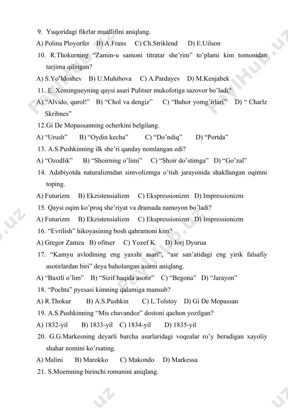 e mopassanning ocherkini belgilang. a) “urush” b) “oydin kecha” c) “do’ndiq” d) “portda” 13. a.s.pushkinning ilk she’ri qanday nomlangan edi? a) “ozodlik” b) “shoirning o’limi” c) “shoir do’stimga” d) “go’zal” 14. adabiyotda naturalizmdan simvolizmga o’tish jarayonida shakllangan oqimni toping. a) futurizm b) ekzistensializm c) ekspressionizm d) impressionizm 15. qaysi oqim ko’proq she’riyat va dramada namoyon bo’ladi? a) futurizm b) ekzistensializm c) ekspressionizm d) impressionizm 16. “evrilish” hikoyasining bosh qahramoni kim? a) gregor zamza b) ofitser c) yozef k. d) jorj dyurua 17. “kamyu avlodining eng yaxshi asari”, “asr san’atidagi eng yirik falsafiy asotirlardan biri” deya baholangan asarni aniqlang. a) “baxtli o’lim” b) “sizif haqida asotir” c) “begona” d) “jarayon” 18. “pochta” pyesasi kimning qalamiga mansub? a) r.thokur b) a.s.pushkin c) l.tolstoy d) gi de mopassan 19. a.s.pushkinning “mis chavandoz” dostoni qachon yozilgan? a) 1832-yil b) 1833-yil c) 1834-yil d) 1835-yil 20. g.g.markesning deyarli barcha asarlaridagi voqealar ro’y beradigan xayoliy shahar …