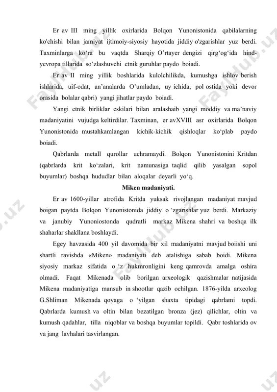 lib qurilgan. 5 metrgacha balandlikda boigan og’ir eshiklar, usti har biri taxminan 120 tonna keladigan ikki xarsangtosh bilan yopilgan. qabrlarda ko‘p miqdorda qimmatli buyumlar qurol-yarogiar topilgan. mikena madaniyatining kulolchilik mahsulotlari rodos, kipr, kichik osiyo, misr, si- tsiliya va janubiy italiyaga chiqarilgan. bolqon yunonistonida er.av. 1400-yildan boshlab mustahkamlangan qo‘rg‘onlar (terin, mikena, afina, fiva, iolik) paydo boiadi. mikena san’ati ko‘p jihatdan krit madaniyati bilan o ‘xshash. mikena tasviriy san’atida mavhum va o ‘simliklar tasviri, hashamatli kiyingan kishilarni bir xildagi tantanali yurishlar, tasvirlarda statiklik, shartlanganlik hukm suradi. bu davrda monumental me’morchilik mavjud emas. diniy tasavurlar to ‘g ‘risida ma’lumotlar juda kam. diniy rasm-rusmlar gemma va muhrlarda ifodalangan, joylarda diniy tomlmalar mehroblar topilgan. xx asrning 60-yillarida mikena akropolida (mustahkamlangan qalba) diniy marosimlar bajariladigan markaz topildi. markazda qoilarini yuqoriga ko‘targan 16 ta loy haykalcha, loydan yasalgan ilonlar va mexrob bor. muqaddas joy yaqinida turar joy binosi bo’lib, tadqiqotchilarning fikricha bu binoda bosh kohin yashagan. 1953-yil …