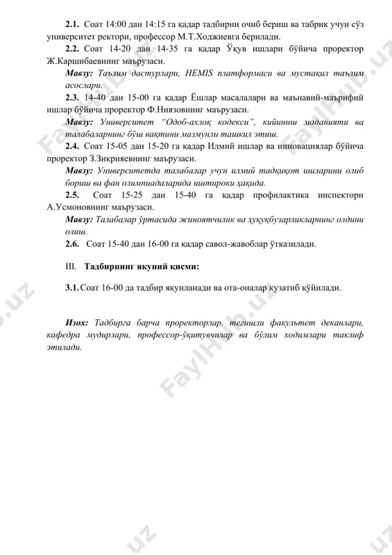 ил этиш. 2.4. соат 15-05 дан 15-20 га қадар илмий ишлар ва инновациялар бўйича проректор з.зикрияевнинг маърузаси. мавзу: университетда талабалар учун илмий тадқиқот ишларини олиб бориш ва фан олимпиадаларида иштироки ҳақида. 2.5. соат 15-25 дан 15-40 га қадар профилактика инспектори а.усмоновнинг маърузаси. мавзу: талабалар ўртасида жиноятчилик ва ҳуқуқбузарликларнинг олдини олиш. 2.6. соат 15-40 дан 16-00 га қадар савол-жавоблар ўтказилади. iii. тадбирнинг якуний қисми: 3.1. соат 16-00 да тадбир якунланади ва ота-оналар кузатиб қўйилади. изох: тадбирга барча проректорлар, тегишли факультет деканлари, кафедра мудирлари, профессор-ўқитувчилар ва бўлим ходимлари таклиф этилади.