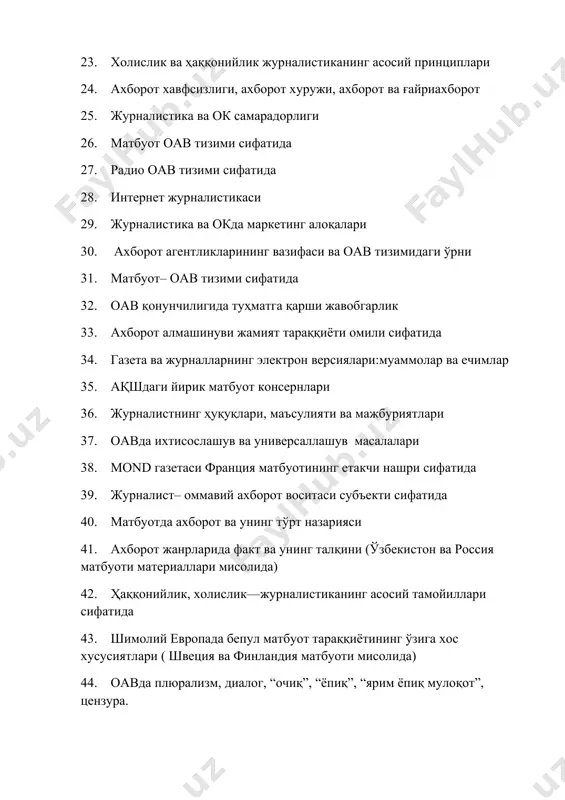 а 40. матбуотда ахборот ва унинг тўрт назарияси 41. ахборот жанрларида факт ва унинг талқини (ўзбекистон ва россия матбуоти материаллари мисолида) 42. ҳаққонийлик, холислик––журналистиканинг асосий тамойиллари сифатида 43. шимолий европада бепул матбуот тараққиётининг ўзига хос хусусиятлари ( швеция ва финландия матбуоти мисолида) 44. оавда плюрализм, диалог, “очиқ”, “ёпиқ”, “ярим ёпиқ мулоқот”, цензура. 45. ахборот глобаллашуви ва матбуот: шаклланиш жараёнлари ва тараққиёт тенденциялари 46. оав тизимида глобаллашув 47. бозор муносабатлари шароитида матбуот: шаклланиш жараёнлари ва тараққиёт босқичлари 48. ижтимоий нуқтаи-назар ва журналистик фаолият тамойил (принцин)лари. 49. ахборот– журналистиканинг асосий қуроли, воситаси сифатида. 50. анъанавий ва замонавий журналистика: тажриба ва ёндашувлар хилма–хиллиги