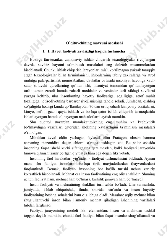 r rivojlanishiga tahdid soladi. jumladan, qishloq xo‘jaligida hozirgi kunda qo‘llanilayotan 70 dan ortiq zaharli kimyoviy vositalarni, kimyo, nefini, gazni qayta ishlash va boshqa qator ishlab chiqarish tarmoqlarida ishlatilayotgan hamda olinayotgan mahsulotlarni aytish mumkin. shu nuqtayi nazardan mamlakatimizning eng muhim va kechiktirib bo‘lmaydigan vazifalari qatoridan aholining xavfsizligini ta`minlash masalalari o‘rin olgan. miloddan avval oldin yashagan faylasuf olim pratagor: «inson hamma narsaning mezonidir» degan shiorni o‘rtaga tashlagan edi. bu shior asosida insonning faqat ishchi kuchi sifatigagina qaralmasdan, balki faoliyati jarayonida himoya qilinishi zarnr bo`lgan qiymatga ham ega degan fikr yotadi. insonning faol harakatlari yig'indisi - faoliyat tushunchasini bildiradi. aynan mana shu faoliyat insonlarni boshqa tirik mavjudotlardan (hayvonlardan) farqlantiradi. demak, faoliyat- insonning bor bo'lib turishi uchun zaruriy ko'rsatkich hisoblanadi. mehnat esa inson faoliyatining eng oliy shaklidir. shuning uchun faoliyat ham, mehnat ham bo'lmasa, kishilik jamiyati ham bo‘lmaydi. inson faoliyati va mehnatining shakllari turli xilda bo‘ladi. ular turmushda, jamiyatda, ishlab chiqarishda, ilmda, sportda, san’atda …