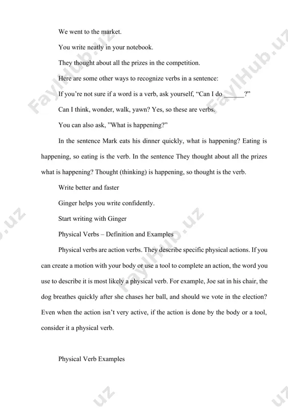 sentence they thought about all the prizes what is happening? thought (thinking) is happening, so thought is the verb. write better and faster ginger helps you write confidently. start writing with ginger physical verbs – definition and examples physical verbs are action verbs. they describe specific physical actions. if you can create a motion with your body or use a tool to complete an action, the word you use to describe it is most likely a physical verb. for example, joe sat in his chair, the dog breathes quickly after she chases her ball, and should we vote in the election? even when the action isn’t very active, if the action is done by the body or a tool, consider it a physical verb. physical verb examples the physical verb examples in the following sentences are in bold for easy identification. let’s run to the corner and back. i hear …