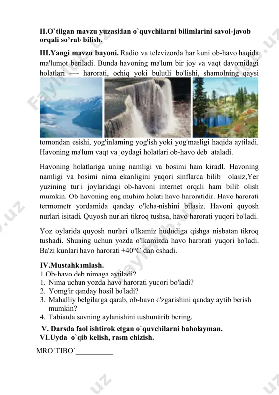 m kiradi. havoning namligi va bosimi nima ekanligini yuqori sinflarda bilib olasiz,yer yuzining turli joylaridagi ob-havoni internet orqali ham bilib olish mumkin. ob-havoning eng muhim holati havo haroratidir. havo harorati termometr yordamida qanday o'leha-nishini bilasiz. havoni quyosh nurlari isitadi. quyosh nurlari tikroq tushsa, havo harorati yuqori bo'ladi. yoz oylarida quyosh nurlari o'lkamiz hududiga qishga nisbatan tikroq tushadi. shuning uchun yozda o'lkamizda havo harorati yuqori bo'ladi. ba'zi kunlari havo harorati +40°c dan oshadi. iv.mustahkamlash. 1.ob-havo deb nimaga aytiladi? 1. nima uchun yozda havo harorati yuqori bo'ladi? 2. yomg'ir qanday hosil bo'ladi? 3. mahalliy belgilarga qarab, ob-havo o'zgarishini qanday aytib berish mumkin? 4. tabiatda suvning aylanishini tushuntirib bering. v. darsda faol ishtirok etgan o`quvchilarni baholayman. vi.uyda o`qib kelish, rasm chizish. mro`tibo`__________ image1.png