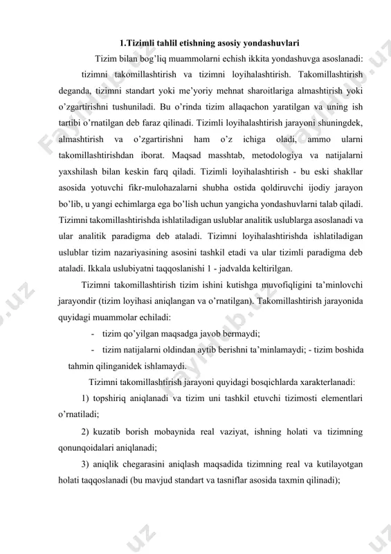 a tizimning real va kutilayotgan holati taqqoslanadi (bu mavjud standart va tasniflar asosida taxmin qilinadi); 4) tizimosti chegarasida bu bekor qilinishning sabablariga nisbatan gipotezalar yaratiladi; 5) deduksiya uslubining ma’lum bo’lgan omillarga asoslangan holda xulosa qilinadi, katta muammo reduksiya jarayonida engillashadi. ushbu bosqichlar analitik usulni qo’llash natijalari bo’lib xizmat qiladi. funksiyalar, belgilangan tuzilmalar va boshqa tizimlar bilan o’zaro aloqa bu o’rinda shubha ostiga qo’yilmaydi.tizimni takomillashtirish uslubi cheklangan imkoniyatlarni taqdim etadi. bunday yondashuvda murakkab 1- jadval ikkita uslubiyatni taqqoslash: tizimni takomillashtirish va tizimni loyihalashtirish taqqoslash parametrlari tizimni takomillashtirish tizimni loyihalashtirish tizim faoliyati loyiha qabul qilindi (tanlandi) tizim so’roq ostida tadqiqot ob’ektlari mohiyat, mundarija, tuzilma va jarayon, uslub tuzilma va sabablar paradigma tizim va tizimosti tahlili (analitik uslub yoki analitik paradigma) maqsad va funksiya (tizimli paradigma) mulohazalar usuli deduksiya va reduksiya induksiya va sintez natija mavjud tizimlarni takomillashtirish tizimni optimallashtirish uslubiyat tizimning rejalashtirilgan real ishining cheklanishi sabablarini aniqlash real va optimal loyihalar o’rtasidagi …