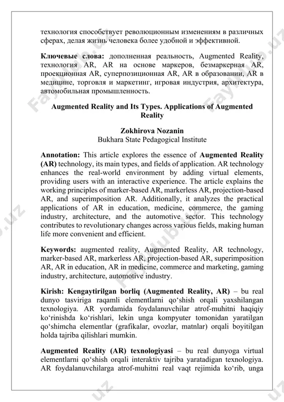 ar, ar в образовании, ar в медицине, торговля и маркетинг, игровая индустрия, архитектура, автомобильная промышленность. augmented reality and its types. applications of augmented reality zokhirova nozanin bukhara state pedagogical institute annotation: this article explores the essence of augmented reality (ar) technology, its main types, and fields of application. ar technology enhances the real-world environment by adding virtual elements, providing users with an interactive experience. the article explains the working principles of marker-based ar, markerless ar, projection-based ar, and superimposition ar. additionally, it analyzes the practical applications of ar in education, medicine, commerce, the gaming industry, architecture, and the automotive sector. this technology contributes to revolutionary changes across various fields, making human life more convenient and efficient. keywords: augmented reality, augmented reality, ar technology, marker-based ar, markerless ar, projection-based ar, superimposition ar, ar in education, ar in medicine, commerce and marketing, gaming industry, architecture, automotive industry. kirish: kengaytirilgan borliq (augmented reality, …