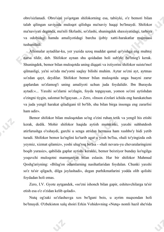ikasi5, jestlari6 ham kiradi. shifokor, bemor bilan muloqotga kirishar ekan, uning ko 'z o 'ngida ma 'lum ma'noda kamchiliklardan holi, yuksak axloqli inson sifatida gavdalanishi zarur. o'z axloq normalarini to'g'ri belgilay olmagan shifokor bemor ko'z o'ngida obro'sizlanadi. obro'sini yo'qotgan shifokorning esa, tabiiyki, o'z bemori bilan talab qilingan saviyada muloqot qilishga ma'naviy haqqi bo'imaydi. shifokor ma'naviyati deganda, ma'nili fikrlashi, so'zlashi, shuningdek shaxsiyatidagi, tarbiya va odobidagi hamda amaliyotidagi barcha ijobiy xatti-harakatlar majmuasi tushuniladi. allomalar aytadilar-ku, yer yuzida uzoq muddat qamal qo'yishga eng muhtoj narsa tildir, deb. shifokor aynan shu qoidadan holi sub'ekt bo'lmog'i kerak. shuningdek, bemor bilan muloqotda uning diqqati va ixtiyorini shifokor suiste'mol qilmasligi, ya'ni so'zda me'yorni saqlay bilishi muhim. aytar so'zni ayt, aytmas so'zdan qayt, deydilar. shifokor bemor bilan muloqotda unga baayni zarur gaplardan so'zlamog'i uning amaliyoti uchun juda foydalidir. ibn burayda aytadi:«... yaxshi so'zlarni so'zlagin, foyda topgaysan, yomon so'zni aytishdan o'zingni tiygin, salomat bo'lgaysan...» zero, «inson a'zolari ichida eng …