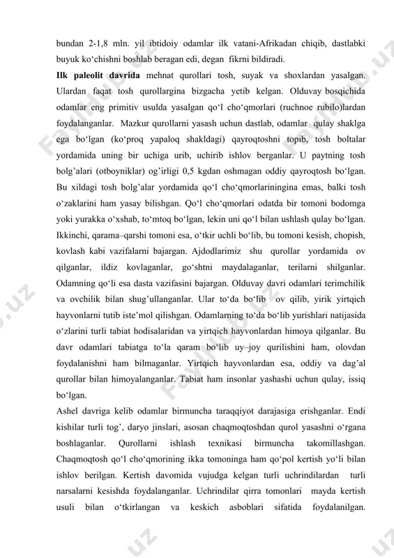 afrikadan chiqib, dastlabki buyuk ko‘chishni boshlab beragan edi, degan fikrni bildiradi. ilk paleolit davrida mehnat qurollari tosh, suyak va shoxlardan yasalgan. ulardan faqat tosh qurollargina bizgacha yetib kelgan. olduvay bosqichida odamlar eng primitiv usulda yasalgan qo‘l cho‘qmorlari (ruchnoe rubilo)lardan foydalanganlar. mazkur qurollarni yasash uchun dastlab, odamlar qulay shaklga ega bo‘lgan (ko‘proq yapaloq shakldagi) qayroqtoshni topib, tosh boltalar yordamida uning bir uchiga urib, uchirib ishlov berganlar. u paytning tosh bolg’alari (otboyniklar) og’irligi 0,5 kgdan oshmagan oddiy qayroqtosh bo‘lgan. bu xildagi tosh bolg’alar yordamida qo‘l cho‘qmorlariningina emas, balki tosh o‘zaklarini ham yasay bilishgan. qo‘l cho‘qmorlari odatda bir tomoni bodomga yoki yurakka o‘xshab, to‘mtoq bo‘lgan, lekin uni qo‘l bilan ushlash qulay bo‘lgan. ikkinchi, qarama–qarshi tomoni esa, o‘tkir uchli bo‘lib, bu tomoni kesish, chopish, kovlash kabi vazifalarni bajargan. ajdodlarimiz shu qurollar yordamida ov qilganlar, ildiz kovlaganlar, go‘shtni maydalaganlar, terilarni shilganlar. odamning qo‘li esa dasta vazifasini bajargan. olduvay davri odamlari terimchilik va ovchilik bilan shug’ullanganlar. …