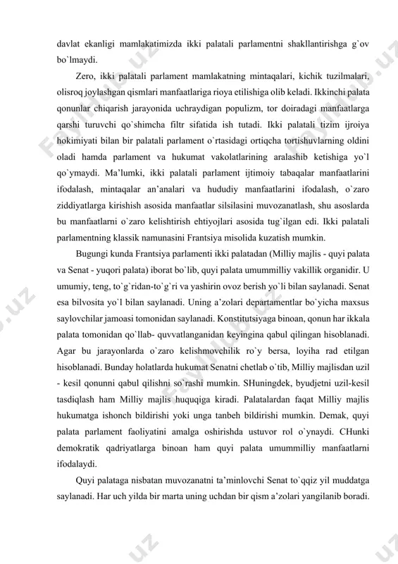 silasini muvozanatlash, shu asoslarda bu manfaatlarni o`zaro kelishtirish ehtiyojlari asosida tug`ilgan edi. ikki palatali parlamentning klassik namunasini frantsiya misolida kuzatish mumkin. bugungi kunda frantsiya parlamenti ikki palatadan (milliy majlis - quyi palata va senat - yuqori palata) iborat bo`lib, quyi palata umummilliy vakillik organidir. u umumiy, teng, to`g`ridan-to`g`ri va yashirin ovoz berish yo`li bilan saylanadi. senat esa bilvosita yo`l bilan saylanadi. uning a’zolari departamentlar bo`yicha maxsus saylovchilar jamoasi tomonidan saylanadi. konstitutsiyaga binoan, qonun har ikkala palata tomonidan qo`llab- quvvatlanganidan keyingina qabul qilingan hisoblanadi. agar bu jarayonlarda o`zaro kelishmovchilik ro`y bersa, loyiha rad etilgan hisoblanadi. bunday holatlarda hukumat senatni chetlab o`tib, milliy majlisdan uzil - kesil qonunni qabul qilishni so`rashi mumkin. shuningdek, byudjetni uzil-kesil tasdiqlash ham milliy majlis huquqiga kiradi. palatalardan faqat milliy majlis hukumatga ishonch bildirishi yoki unga tanbeh bildirishi mumkin. demak, quyi palata parlament faoliyatini amalga oshirishda ustuvor rol o`ynaydi. chunki demokratik qadriyatlarga binoan ham quyi palata umummilliy manfaatlarni …