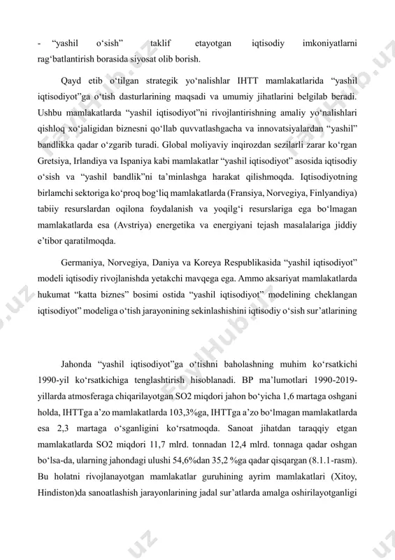 ejash masalalariga jiddiy e’tibor qaratilmoqda. germaniya, norvegiya, daniya va koreya respublikasida “yashil iqtisodiyot” modeli iqtisodiy rivojlanishda yetakchi mavqega ega. ammo aksariyat mamlakatlarda hukumat “katta biznes” bosimi ostida “yashil iqtisodiyot” modelining cheklangan iqtisodiyot” modeliga o‘tish jarayonining sekinlashishini iqtisodiy o‘sish sur’atlarining jahonda “yashil iqtisodiyot”ga o‘tishni baholashning muhim ko‘rsatkichi 1990-yil ko‘rsatkichiga tenglashtirish hisoblanadi. bp ma’lumotlari 1990-2019- yillarda atmosferaga chiqarilayotgan so2 miqdori jahon bo‘yicha 1,6 martaga oshgani holda, ihttga a’zo mamlakatlarda 103,3%ga, ihttga a’zo bo‘lmagan mamlakatlarda esa 2,3 martaga o‘sganligini ko‘rsatmoqda. sanoat jihatdan taraqqiy etgan mamlakatlarda so2 miqdori 11,7 mlrd. tonnadan 12,4 mlrd. tonnaga qadar oshgan bo‘lsa-da, ularning jahondagi ulushi 54,6%dan 35,2 %ga qadar qisqargan (8.1.1-rasm). bu holatni rivojlanayotgan mamlakatlar guruhining ayrim mamlakatlari (xitoy, hindiston)da sanoatlashish jarayonlarining jadal sur’atlarda amalga oshirilayotganligi hamda ba’zi rivojlangan mamlakatlar (aqsh, yaponiya)da “yashil iqtisodiyot” dan amalga oshganini kuzatish mumkin. aqsh va yaponiya ulushi bu davrda sezilarli oshmagan bo‘lsa- da 1990-yil ko‘rsatkichiga nisbatan qisqarmagan. birinchilardan bo‘lib, “yashil iqtisodiyot”ga o‘tish milliy …