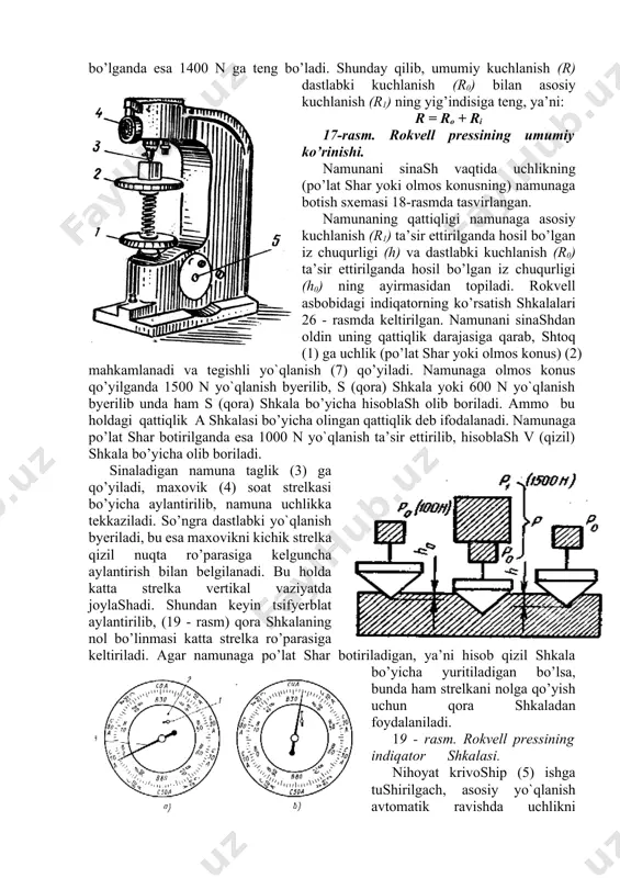 ladi. 16 - rasm. brinell pressining sxemasi. konus yoki sharchani botirish 5-6 sek davom etadi, shundan keyin asosiy yo`qlanish dasta 5 ni teskari tomonga burash yo’li bilan olinadi. bunda indiqatorning katta strelkasi qattiqlik qiymatini ko’rsatadi. namunani bo’shatish uchun dastlabki yo`qlanish (10 kg) ni chambarak 1 ni teskari tomonga burash yo’li bilan olish kerak. sinalayotgan namunaga kuchlanish ketma-ket ikki bosqichda ta’sir ettiriladi. birinchi bosqichda ta’sir ettiriladigan kuchlanish (dastlabki yo`qlanish - r0) doimo 100 n ga, ikkinchi bosqichda ta’sir ettiriladigan kuchlanish (asosiy yo`qlanish - r1) esa toblangan po’lat shar bo’lganda 900 n ga, olmos konus bo’lganda esa 1400 n ga teng bo’ladi. shunday qilib, umumiy kuchlanish (r) dastlabki kuchlanish (r0) bilan asosiy kuchlanish (r1) ning yig’indisiga teng, ya’ni: r = ro + ri 17-rasm. rokvell pressining umumiy ko’rinishi. namunani sinash vaqtida uchlikning (po’lat shar yoki olmos konusning) namunaga botish sxemasi 18-rasmda tasvirlangan. namunaning qattiqligi namunaga asosiy kuchlanish (r1) ta’sir ettirilganda hosil bo’lgan …